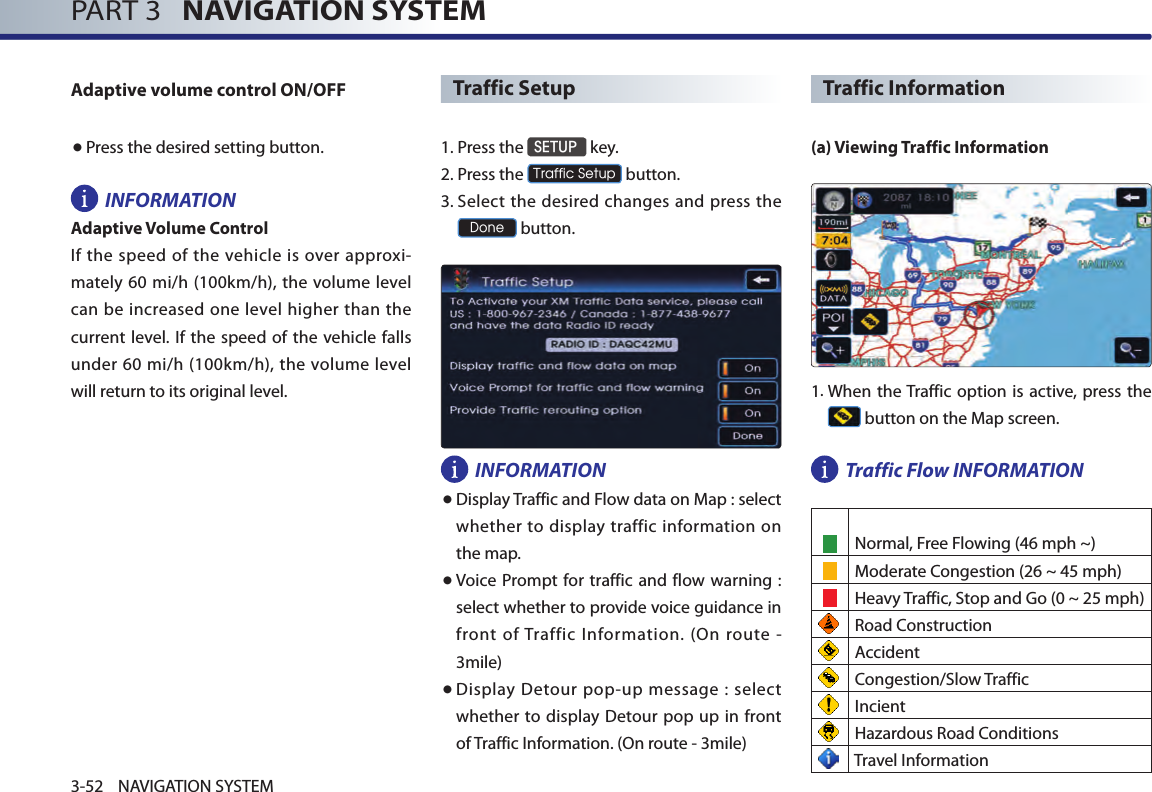 PART 3   NAVIGATION SYSTEM3-52 NAVIGATION SYSTEMAdaptive volume control ON/OFF● Press the desired setting button. INFORMATIONAdaptive Volume ControlIf  the speed of the vehicle  is  over approxi-mately 60 mi/h (100km/h), the  volume level can be increased one level higher than the current level. If the speed  of the vehicle  falls under 60  mi/h (100km/h),  the  volume level will return to its original level.Traffic Setup1. Press the SETUP key.2.Press the Traffic Setup button.3.  Select the desired changes and press the Done button. INFORMATION●  Display Traffic and Flow data on Map : select  whether to  display  traffic information  on the map. ●   Voice Prompt for traffic and flow warning  : select whether to provide voice guidance in front  of Traffic  Information.  (On  route  - 3mile)● Display Detour pop-up message : select whether  to display Detour pop up in front of Traffic Information. (On route - 3mile)Traffic Information(a) Viewing Traffic Information1.  When the Traffic option  is active, press  the  button on the Map screen.Traffic Flow INFORMATION Normal, Free Flowing (46 mph ~)    Moderate Congestion (26 ~ 45 mph)    Heavy Traffic, Stop and Go (0 ~ 25 mph) Road Construction  Accident Congestion/Slow Traffic Incient Hazardous Road Conditions Travel Information