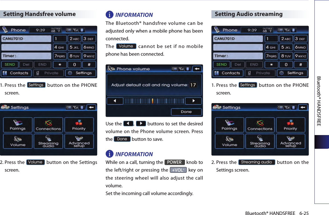 Bluetooth® HANDSFREE6-25Bluetooth® HANDSFREESetting Handsfree volume1.  Press  the Settings button on the PHONE screen. 2.  Press the Volume button on the Settings screen. INFORMATIONThe Bluetooth® handsfree volume can be adjusted only when a mobile phone has been connected. The Volume cannot be set if no mobile phone has been connected. Use the  ,   buttons to set the desired volume on the Phone volume screen. Press the Done button to save. INFORMATIONWhile on a call, turning the POWER knob to the left/right or pressing the +VOL- key on the steering wheel will also adjust the call volume.Set the incoming call volume accordingly.Setting Audio streaming1. Press  the Settings button on the PHONE screen. 2. Press the Streaming audio button on  the Settings screen. 