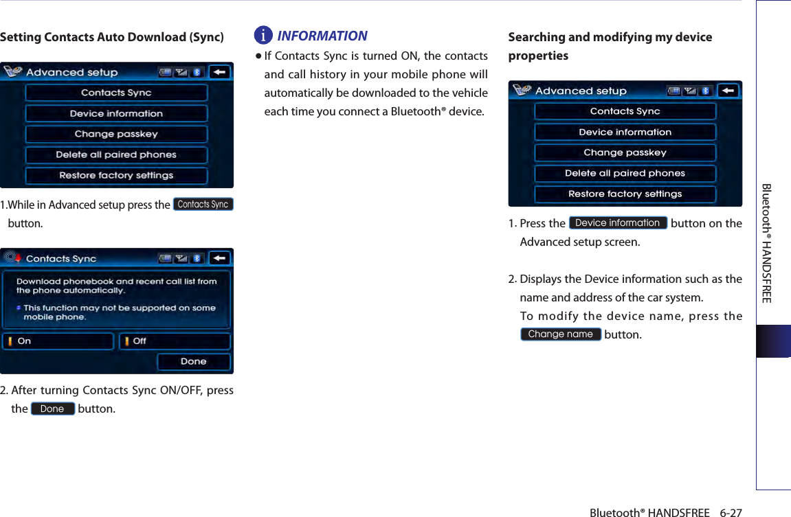 Bluetooth® HANDSFREE6-27Bluetooth® HANDSFREESetting Contacts Auto Download (Sync)1. While in Advanced setup press the Contacts Sync button.2.  After turning Contacts Sync ON/OFF, press the Done button.INFORMATION● If Contacts Sync is turned  ON, the contacts and call history in your mobile phone will automatically be downloaded to the vehicle each time you connect a Bluetooth® device.Searching and modifying my device properties1. Press the Device information button on the Advanced setup screen. 2. Displays the Device information such as the name and address of the car system.  To  modify  the  device  name,  press  the Change name button.