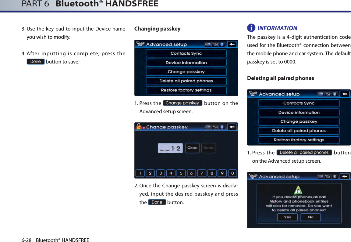 PART 6   Bluetooth® HANDSFREE6-28 Bluetooth® HANDSFREE3.  Use the  key pad to input the  Device name you wish to modify. 4.  After  inputting  is  complete,  press  the Done button to save. Changing passkey  1.  Press the Change passkey button on  the Advanced setup screen.  2.  Once the Change passkey screen is displa-yed, input the desired passkey and press the Done button. INFORMATION The passkey is a 4-digit authentication code used for the Bluetooth® connection between the mobile phone and car system. The default passkey is set to 0000.Deleting all paired phones1. Press  the Delete all paired phones button on the Advanced setup screen.  