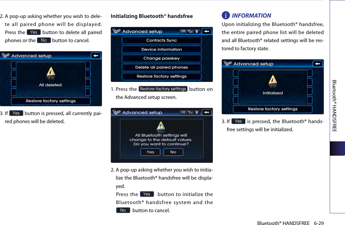 Bluetooth® HANDSFREE6-29Bluetooth® HANDSFREE2. A pop-up asking whether you wish to dele-te  all  paired  phone  will  be  displayed.  Press the Yes button to delete all paired phones or the No button to cancel. 3. If Yes button is pressed, all currently pai-red phones will be deleted.Initializing Bluetooth® handsfree   1.  Press the Restore factory settings button  on the Advanced setup screen.  2.  A pop-up asking whether you wish to initia-lize the Bluetooth® handsfree will be displa-yed.  Press  the Yes  button to initialize the Bluetooth® handsfree system and the No  button to cancel.INFORMATIONUpon initializing the Bluetooth® handsfree, the  entire paired phone list will be  deleted and all Bluetooth® related settings will be res-tored to factory state.3.  If Yes is pressed, the Bluetooth® hands-free settings will be initialized. 