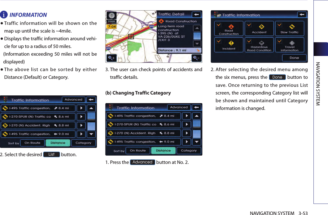 NAVIGATION SYSTEM3-53NAVIGATION SYSTEMINFORMATION●  Traffic  information will  be  shown  on  the map up until the scale is ~4mile.● Displays the traffic information around vehi-cle for up to a radius of 50 miles. (Information exceeding 50 miles will  not be displayed)● The  above  list  can  be  sorted  by  either Distance (Default) or Category.2.Select the desired List button.  3.  The user can check points of accidents and traffic details.(b) Changing Traffic Category1.Press the Advanced button at No. 2.2.  After selecting the desired menu among the six menus, press the Done button to save.  Once returning to  the previous  List screen, the corresponding Category list will be shown and maintained until Category information is changed.