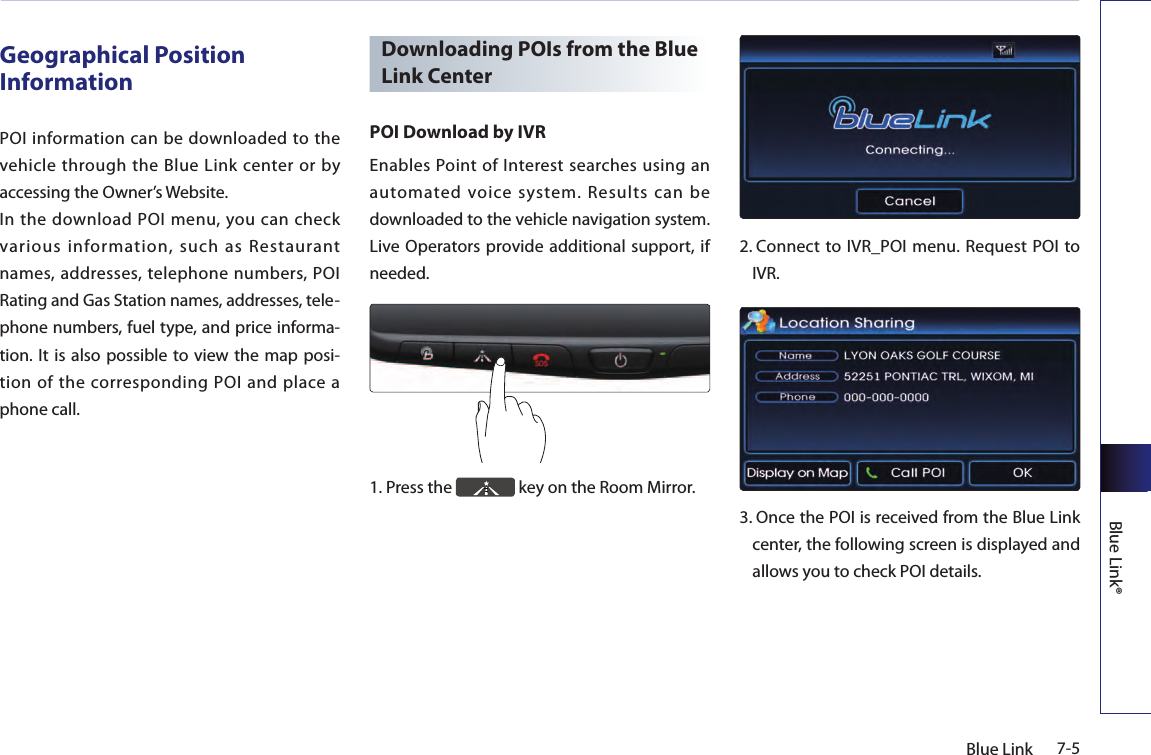 7-5Blue LinkBlue Link®Geographical Position InformationPOI  information can be  downloaded to  the vehicle through  the  Blue  Link  center  or  by accessing the Owner’s Website. In  the  download  POI menu, you  can  check various information, such as Restaurant names, addresses, telephone numbers, POI Rating and Gas Station names, addresses, tele-phone numbers, fuel type, and price informa-tion. It is  also possible  to view  the map  posi-tion of the corresponding POI and place a phone call.Downloading POIs from the Blue Link CenterPOI Download by IVREnables Point of Interest searches using an automated  voice  system.  Results  can  be downloaded to the vehicle navigation system. Live Operators provide additional support, if needed.1.  Press the   key on the Room Mirror.2.  Connect to IVR_POI  menu. Request POI to IVR.3.  Once the POI is received from the Blue Link center, the following screen is displayed and allows you to check POI details.