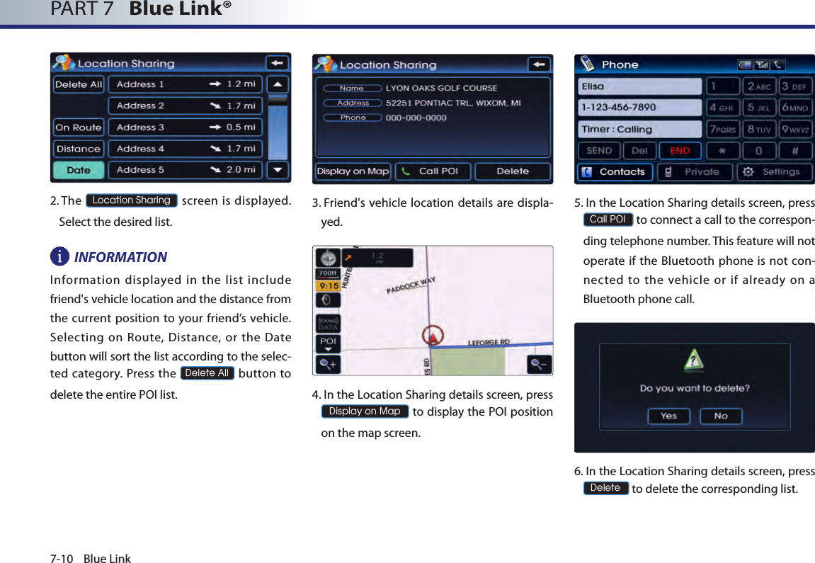 7-10 Blue LinkPART 7   Blue Link® 2.  The Location Sharing screen  is displayed. Select the desired list.INFORMATIONInformation displayed in the list include friend&apos;s vehicle location and the distance from the current position to  your friend’s  vehicle. Selecting  on  Route, Distance,  or  the  Date button will sort the list according to the selec-ted category. Press the Delete All button to delete the entire POI list.3.  Friend&apos;s vehicle location details are displa-yed.4.  In the Location Sharing details screen, press  Display on Map to display the POI position on the map screen.5.  In the Location Sharing details screen, press Call POI to connect a call to the correspon-ding telephone number. This feature will not operate  if  the  Bluetooth phone is not con-nected  to  the  vehicle  or  if  already  on  a Bluetooth phone call.6.  In the Location Sharing details screen, press  Delete to delete the corresponding list.