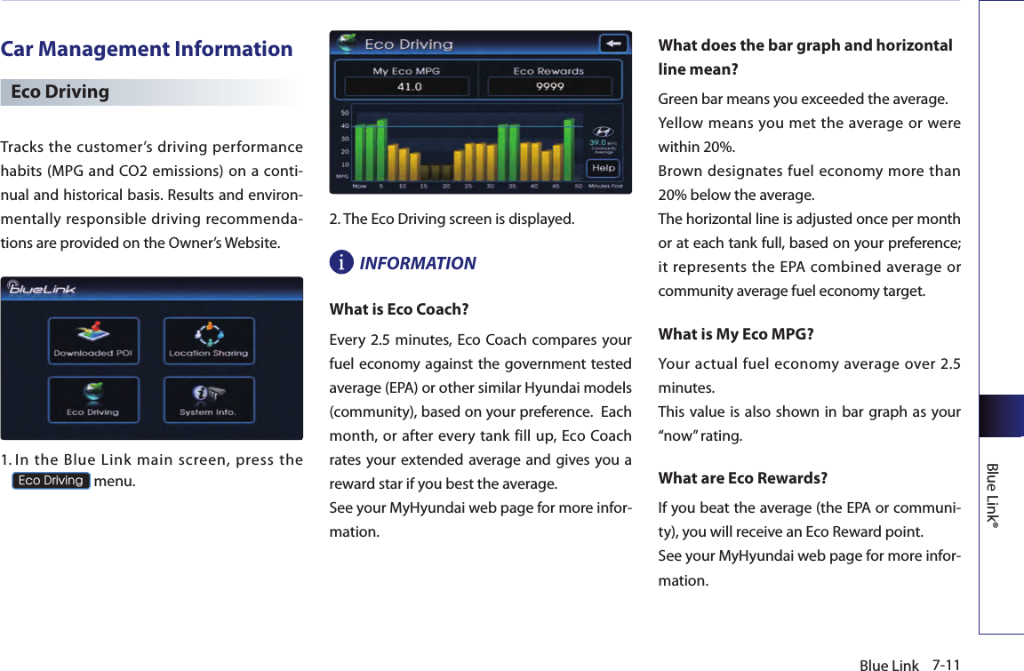 7-11Blue LinkBlue Link®Car Management InformationEco DrivingTracks the customer’s driving performance habits (MPG and CO2 emissions) on a conti-nual and historical basis. Results and environ-mentally responsible driving recommenda-tions are provided on the Owner’s Website.1.  In  the  Blue  Link  main  screen,  press  the  Eco Driving menu. 2. The Eco Driving screen is displayed.INFORMATIONWhat is Eco Coach?Every  2.5  minutes, Eco Coach compares your fuel economy against the government tested average (EPA) or other similar Hyundai models (community), based on your preference.  Each month,  or after every tank fill up, Eco Coach rates your extended  average and gives you a reward star if you best the average.See your MyHyundai web page for more infor-mation.What does the bar graph and horizontal line mean?Green bar means you exceeded the average. Yellow means you met the average or  were within 20%. Brown  designates fuel economy more than 20% below the average. The horizontal line is adjusted once per month or at each tank full, based on your preference; it represents  the EPA combined  average or community average fuel economy target.What is My Eco MPG?Your actual fuel  economy  average over 2.5 minutes.This value is also shown in  bar graph as  your “now” rating.What are Eco Rewards?If you beat the average (the EPA or communi-ty), you will receive an Eco Reward point.See your MyHyundai web page for more infor-mation.