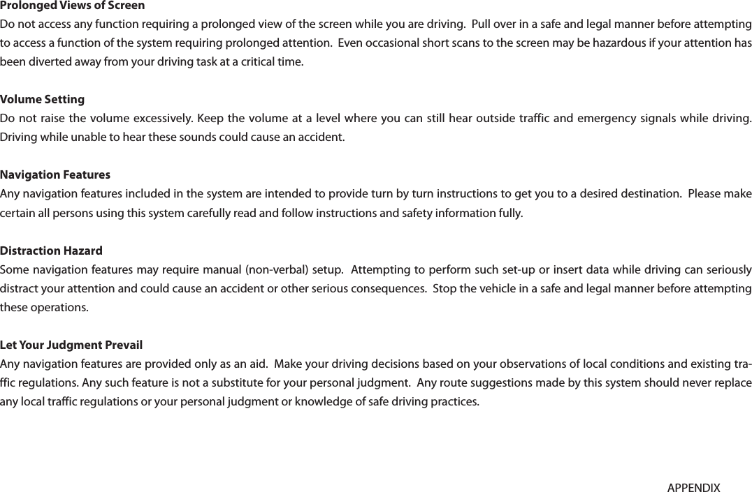 9-15APPENDIXProlonged Views of ScreenDo not access any function requiring a prolonged view of the screen while you are driving.  Pull over in a safe and legal manner before attempting to access a function of the system requiring prolonged attention.  Even occasional short scans to the screen may be hazardous if your attention has been diverted away from your driving task at a critical time.Volume SettingDo not raise the volume excessively. Keep the volume at a level where you can still hear outside traffic and emergency signals while driving.  Driving while unable to hear these sounds could cause an accident.Navigation FeaturesAny navigation features included in the system are intended to provide turn by turn instructions to get you to a desired destination.  Please make certain all persons using this system carefully read and follow instructions and safety information fully.Distraction HazardSome navigation features may require manual (non-verbal) setup.  Attempting to perform such set-up or insert data while driving can seriously distract your attention and could cause an accident or other serious consequences.  Stop the vehicle in a safe and legal manner before attempting these operations.Let Your Judgment PrevailAny navigation features are provided only as an aid.  Make your driving decisions based on your observations of local conditions and existing tra-ffic regulations. Any such feature is not a substitute for your personal judgment.  Any route suggestions made by this system should never replace any local traffic regulations or your personal judgment or knowledge of safe driving practices.