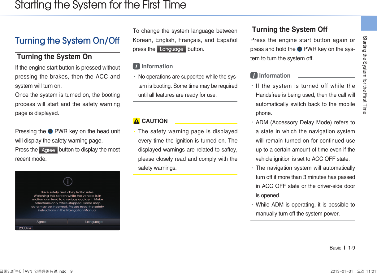 Starting the System for the First TimeBasic  l  1-9 Turning the System On/OffTurning the System OnIf the engine start button is pressed without pressing the brakes, then the ACC and system will turn on. Once the system is turned on, the booting process will start and the safety warning page is displayed.Pressing the   PWR key on the head unit will display the safety warning page. Press the Agree button to display the most recent mode. To change the system language between Korean, English, Français, and Español press the Language button. i Information •No operations are supported while the sys-tem is booting. Some time may be required until all features are ready for use. CAUTION• The safety warning page is displayed every time the ignition is turned on. The displayed warnings are related to saftey, please closely read and comply with the safety warnings.Turning the System OffPress the engine start button again or press and hold the   PWR key on the sys-tem to turn the system off. i Information •If the system is turned off while the Handsfree is being used, then the call will automatically switch back to the mobile phone. •ADM (Accessory Delay Mode) refers to a state in which the navigation system will remain turned on for continued use up to a certain amount of time even if the vehicle ignition is set to ACC OFF state. •The navigation system will automatically turn off if more than 3 minutes has passed in ACC OFF state or the driver-side door is opened.•While ADM is operating, it is possible to manually turn off the system power.Starting the System for the First Time표준3.0[북미]AVN_인증용매뉴얼.indd   9 2013-01-31   오전 11:01:25