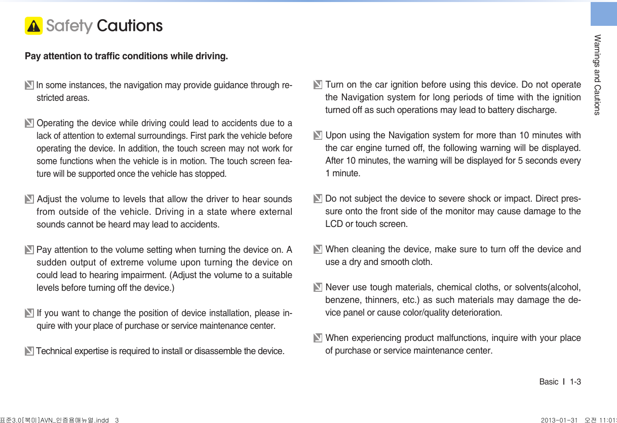 Warnings and CautionsBasic  l  1-3  Safety CautionsPay attention to traffic conditions while driving. In some instances, the navigation may provide guidance through re-stricted areas.  Operating the device while driving could lead to accidents due to a lack of attention to external surroundings. First park the vehicle before operating the device. In addition, the touch screen may not work for some functions when the vehicle is in motion. The touch screen fea-ture will be supported once the vehicle has stopped. Adjust the volume to levels that allow the driver to hear sounds from outside of the vehicle. Driving in a state where external sounds cannot be heard may lead to accidents.  Pay attention to the volume setting when turning the device on. A sudden output of extreme volume upon turning the device on could lead to hearing impairment. (Adjust the volume to a suitable levels before turning off the device.) If you want to change the position of device installation, please in-quire with your place of purchase or service maintenance center. Technical expertise is required to install or disassemble the device. Turn on the car ignition before using this device. Do not operate the Navigation system for long periods of time with the ignition turned off as such operations may lead to battery discharge.  Upon using the Navigation system for more than 10 minutes with the car engine turned off, the following warning will be displayed. After 10 minutes, the warning will be displayed for 5 seconds every 1 minute. Do not subject the device to severe shock or impact. Direct pres-sure onto the front side of the monitor may cause damage to the LCD or touch screen. When cleaning the device, make sure to turn off the device and use a dry and smooth cloth.  Never use tough materials, chemical cloths, or solvents(alcohol, benzene, thinners, etc.) as such materials may damage the de-vice panel or cause color/quality deterioration. When experiencing product malfunctions, inquire with your place of purchase or service maintenance center.표준3.0[북미]AVN_인증용매뉴얼.indd   3 2013-01-31   오전 11:01:21