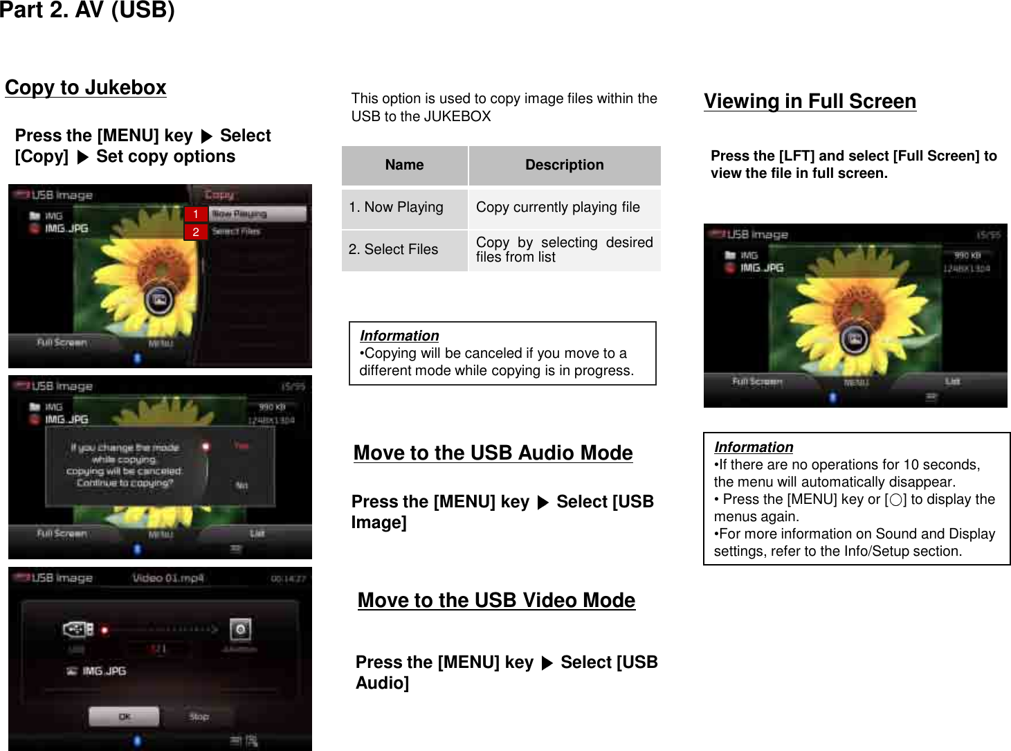 Move to the USB Audio ModePress the [MENU] key  Select [USB Image]Move to the USB Video ModePress the [MENU] key  Select [USB Audio]Viewing in Full ScreenPress the [LFT] and select [Full Screen] to view the file in full screen.Copy to JukeboxPress the [MENU] key  Select[Copy] Set copy optionsThis option is used to copy image files within the USB to the JUKEBOX Name Description1. Now Playing Copy currently playing file2. Select Files Copy by selecting desiredfiles from listPart 2. AV (USB)Information•Copying will be canceled if you move to a different mode while copying is in progress.Information•If there are no operations for 10 seconds, the menu will automatically disappear. •Press the [MENU] key or [ ] to display the menus again.•For more information on Sound and Display settings, refer to the Info/Setup section.12