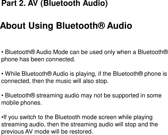 About Using Bluetooth®  Audio•Bluetooth®  Audio Mode can be used only when a Bluetooth®  phone has been connected.•While Bluetooth®  Audio is playing, if the Bluetooth®  phone is connected, then the music will also stop.•Bluetooth®  streaming audio may not be supported in some mobile phones.•If you switch to the Bluetooth mode screen while playing streaming audio, then the streaming audio will stop and the previous AV mode will be restored. Part 2. AV (Bluetooth Audio)