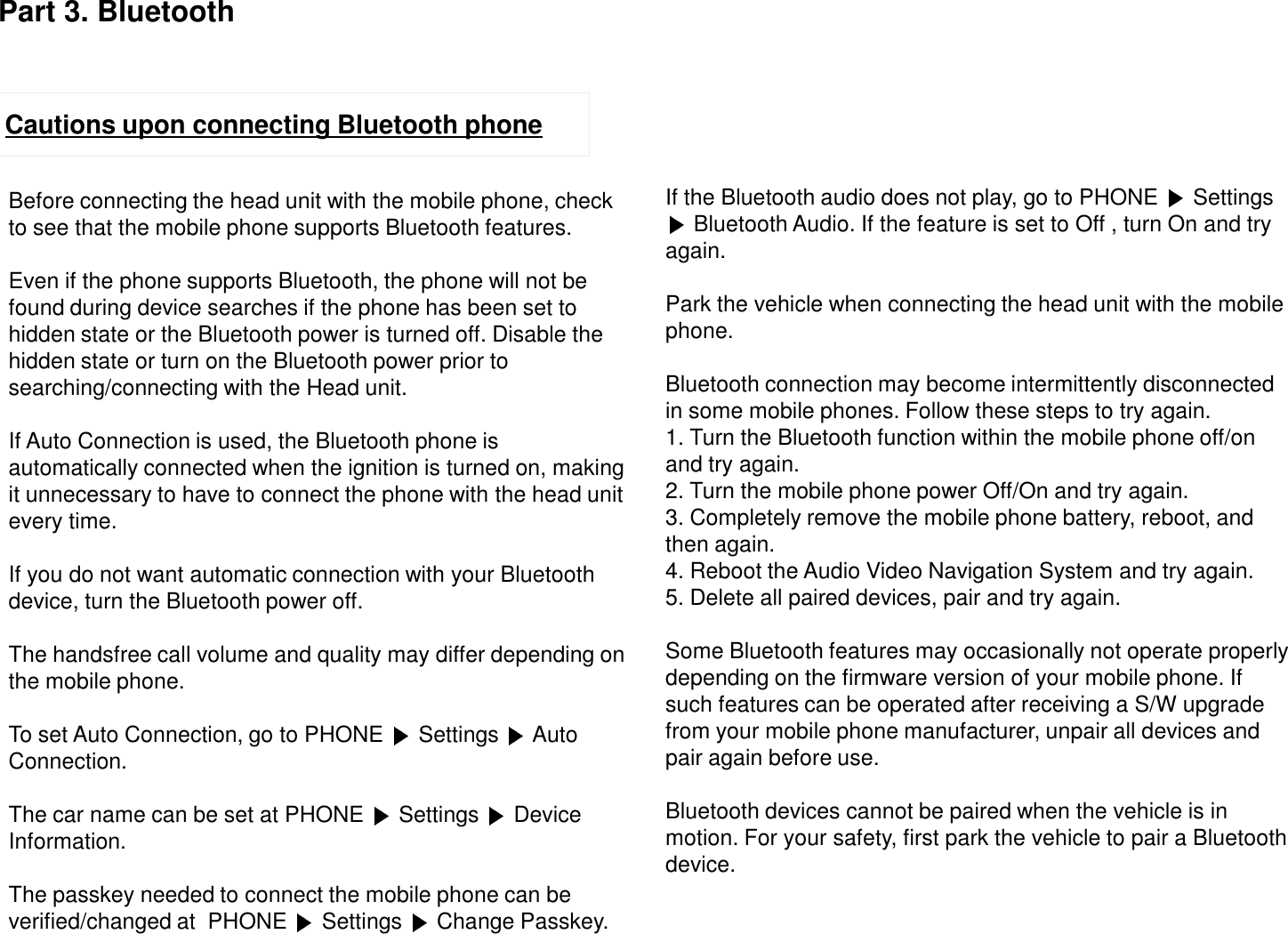 Cautions upon connecting Bluetooth phoneBefore connecting the head unit with the mobile phone, checkto see that the mobile phone supports Bluetooth features.Even if the phone supports Bluetooth, the phone will not befound during device searches if the phone has been set tohidden state or the Bluetooth power is turned off. Disable thehidden state or turn on the Bluetooth power prior to searching/connecting with the Head unit.If Auto Connection is used, the Bluetooth phone is automatically connected when the ignition is turned on, making it unnecessary to have to connect the phone with the head unit every time.If you do not want automatic connection with your Bluetooth device, turn the Bluetooth power off.The handsfree call volume and quality may differ depending onthe mobile phone.To set Auto Connection, go to PHONE  Settings  Auto Connection.The car name can be set at PHONE  Settings  Device Information.The passkey needed to connect the mobile phone can be verified/changed at  PHONE  Settings  Change Passkey.If the Bluetooth audio does not play, go to PHONE  Settings Bluetooth Audio. If the feature is set to Off , turn On and try again.Park the vehicle when connecting the head unit with the mobile phone.Bluetooth connection may become intermittently disconnected in some mobile phones. Follow these steps to try again.1. Turn the Bluetooth function within the mobile phone off/on and try again.2. Turn the mobile phone power Off/On and try again.3. Completely remove the mobile phone battery, reboot, and then again.4. Reboot the Audio Video Navigation System and try again.5. Delete all paired devices, pair and try again.Some Bluetooth features may occasionally not operate properly depending on the firmware version of your mobile phone. If such features can be operated after receiving a S/W upgrade from your mobile phone manufacturer, unpair all devices and pair again before use.Bluetooth devices cannot be paired when the vehicle is in motion. For your safety, first park the vehicle to pair a Bluetooth device.Part 3. Bluetooth