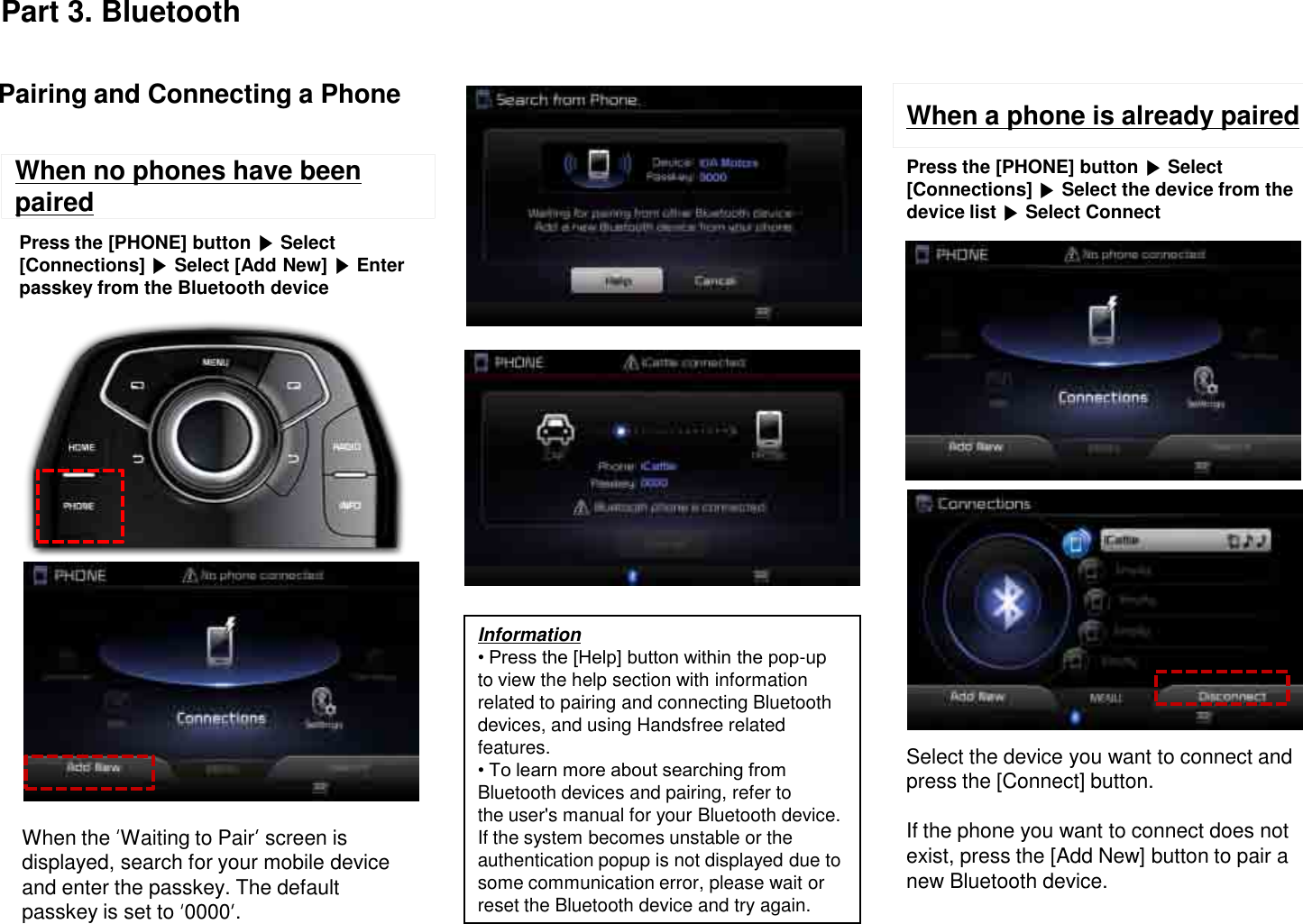 When no phones have been pairedInformation• Press the [Help] button within the pop-up to view the help section with information related to pairing and connecting Bluetooth devices, and using Handsfree related features.• To learn more about searching from Bluetooth devices and pairing, refer tothe user&apos;s manual for your Bluetooth device.If the system becomes unstable or the authentication popup is not displayed due to some communication error, please wait or reset the Bluetooth device and try again.Pairing and Connecting a PhonePress the [PHONE] button  Select [Connections]  Select [Add New]  Enter passkey from the Bluetooth deviceWhen a phone is already pairedPress the [PHONE] button  Select [Connections]  Select the device from the device list  Select ConnectSelect the device you want to connect and press the [Connect] button.If the phone you want to connect does not exist, press the [Add New] button to pair a new Bluetooth device.When the  Waiting to Pair screen is displayed, search for your mobile device and enter the passkey. The default passkey is set to  0000 .Part 3. Bluetooth