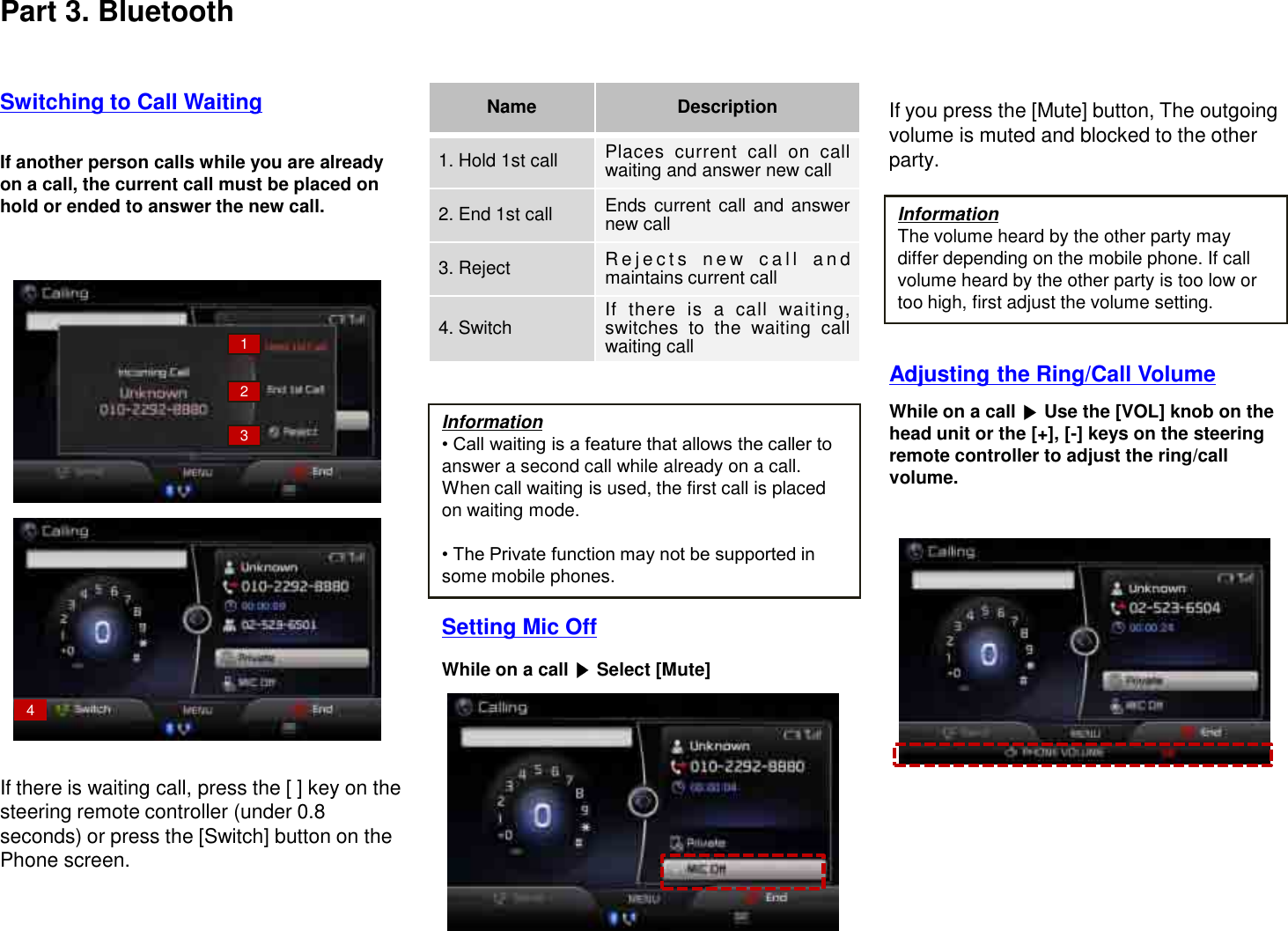 Information• Call waiting is a feature that allows the caller to answer a second call while already on a call. When call waiting is used, the first call is placed on waiting mode.• The Private function may not be supported in some mobile phones.If another person calls while you are already on a call, the current call must be placed on hold or ended to answer the new call.If there is waiting call, press the [ ] key on the steering remote controller (under 0.8 seconds) or press the [Switch] button on the Phone screen.While on a call  Select [Mute]Switching to Call WaitingWhile on a call  Use the [VOL] knob on the head unit or the [+], [-] keys on the steering remote controller to adjust the ring/call volume.Setting Mic OffIf you press the [Mute] button, The outgoing volume is muted and blocked to the other party.Name Description1. Hold 1st call Places current call on callwaiting and answer new call2. End 1st call Ends current call and answernew call3. Reject R e j e c t s new c a l l a n dmaintains current call4. Switch If there is a call waiting,switches to the waiting callwaiting call1234InformationThe volume heard by the other party may differ depending on the mobile phone. If call volume heard by the other party is too low or too high, first adjust the volume setting.Adjusting the Ring/Call VolumePart 3. Bluetooth