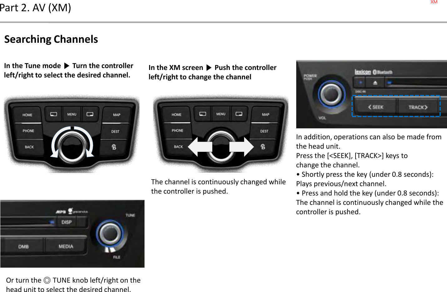 Part 2. AV (XM)In the Tune mode ▶Turn the controller left/right to select the desired channel.Or turn the ◎TUNE knob left/right on the head unit to select the desired channel.Searching ChannelsIn the XM screen ▶Push the controller left/right to change the channelIn addition, operations can also be made from the head unit.Press the [&lt;SEEK], [TRACK&gt;] keys tochange the channel.• Shortly press the key (under 0.8 seconds):Plays previous/next channel.• Press and hold the key (under 0.8 seconds): The channel is continuously changed while the controller is pushed.The channel is continuously changed while the controller is pushed.XM