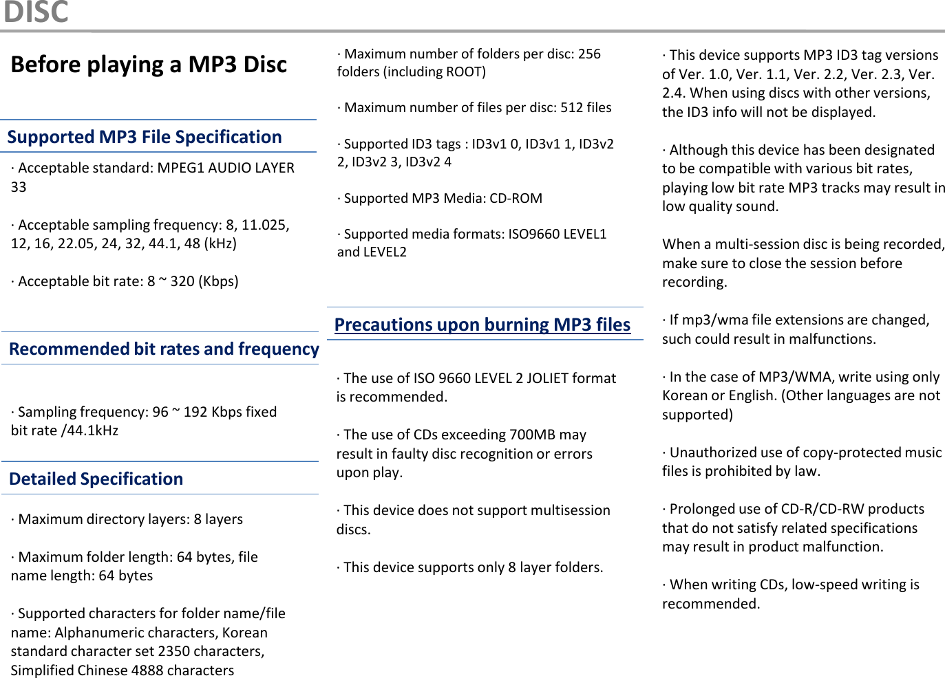 Before playing a MP3 Disc·  Acceptable standard: MPEG1 AUDIO LAYER 33·  Acceptable sampling frequency: 8, 11.025, 12, 16, 22.05, 24, 32, 44.1, 48 (kHz)·  Acceptable bit rate: 8 ~ 320 (Kbps)·  Sampling frequency: 96 ~ 192 Kbps fixed bit rate /44.1kHz·  Maximum directory layers: 8 layers·  Maximum folder length: 64 bytes, file name length: 64 bytes·  Supported characters for folder name/file name: Alphanumeric characters, Korean standard character set 2350 characters, Simplified Chinese 4888 characters·The use of ISO 9660 LEVEL 2 JOLIET format is recommended.·The use of CDs exceeding 700MB may result in faulty disc recognition or errors upon play.·  This device does not support multisession discs.·  This device supports only 8 layer folders.·  Maximum number of folders per disc: 256 folders (including ROOT)·  Maximum number of files per disc: 512 files ·  Supported ID3 tags : ID3v1 0, ID3v1 1, ID3v2 2, ID3v2 3, ID3v2 4·  Supported MP3 Media: CD-ROM·  Supported media formats: ISO9660 LEVEL1 and LEVEL2·  This device supports MP3 ID3 tag versions of Ver. 1.0, Ver. 1.1, Ver. 2.2, Ver. 2.3, Ver. 2.4. When using discs with other versions, the ID3 info will not be displayed.·  Although this device has been designated to be compatible with various bit rates, playing low bit rate MP3 tracks may result in low quality sound.When a multi-session disc is being recorded, make sure to close the session before recording.  ·If mp3/wma file extensions are changed, such could result in malfunctions.·In the case of MP3/WMA, write using only Korean or English. (Other languages are not supported)·  Unauthorized use of copy-protected music files is prohibited by law.·  Prolonged use of CD-R/CD-RW products that do not satisfy related specifications may result in product malfunction.·When writing CDs, low-speed writing is recommended.DISCSupported MP3 File SpecificationRecommended bit rates and frequencyDetailed SpecificationPrecautions upon burning MP3 files