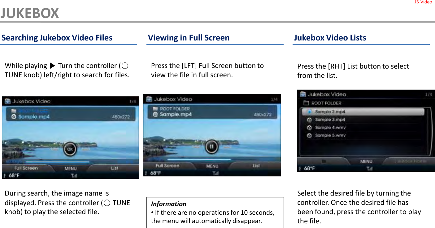 While playing ▶Turn the controller (○TUNE knob) left/right to search for files.Press the [LFT] Full Screen button to view the file in full screen.Press the [RHT] List button to select from the list. Searching Jukebox Video Files Viewing in Full Screen Jukebox Video ListsJUKEBOXInformation•If there are no operations for 10 seconds, the menu will automatically disappear.Select the desired file by turning the controller. Once the desired file has been found, press the controller to play the file.During search, the image name is displayed. Press the controller (○TUNE knob) to play the selected file. JB Video