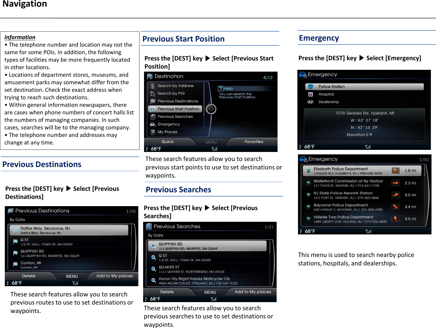 These search features allow you to search previous searches to use to set destinations or waypoints.Press the [DEST] key ▶Select [Previous Searches] Press the [DEST] key ▶Select [Emergency] This menu is used to search nearby police stations, hospitals, and dealerships.NavigationThese search features allow you to search previous start points to use to set destinations or waypoints.Press the [DEST] key ▶Select [Previous Start Position] Previous Start PositionInformation• The telephone number and location may not the same for some POIs. In addition, the following types of facilities may be more frequently located in other locations.• Locations of department stores, museums, and amusement parks may somewhat differ from the set destination. Check the exact address when trying to reach such destinations.• Within general information newspapers, there are cases when phone numbers of concert halls list the numbers of managing companies. In such cases, searches will be to the managing company. • The telephone number and addresses may change at any time.Previous DestinationsPress the [DEST] key ▶Select [Previous Destinations]These search features allow you to search previous routes to use to set destinations or waypoints.EmergencyPrevious Searches