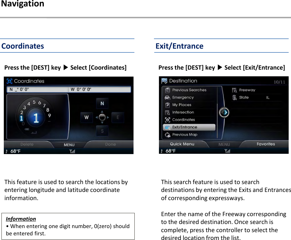 Press the [DEST] key ▶Select [Coordinates]This feature is used to search the locations by entering longitude and latitude coordinate information.Press the [DEST] key ▶Select [Exit/Entrance] Information• When entering one digit number, 0(zero) should be entered first.NavigationExit/EntranceCoordinatesThis search feature is used to search destinations by entering the Exits and Entrances of corresponding expressways.Enter the name of the Freeway corresponding to the desired destination. Once search is complete, press the controller to select the desired location from the list.