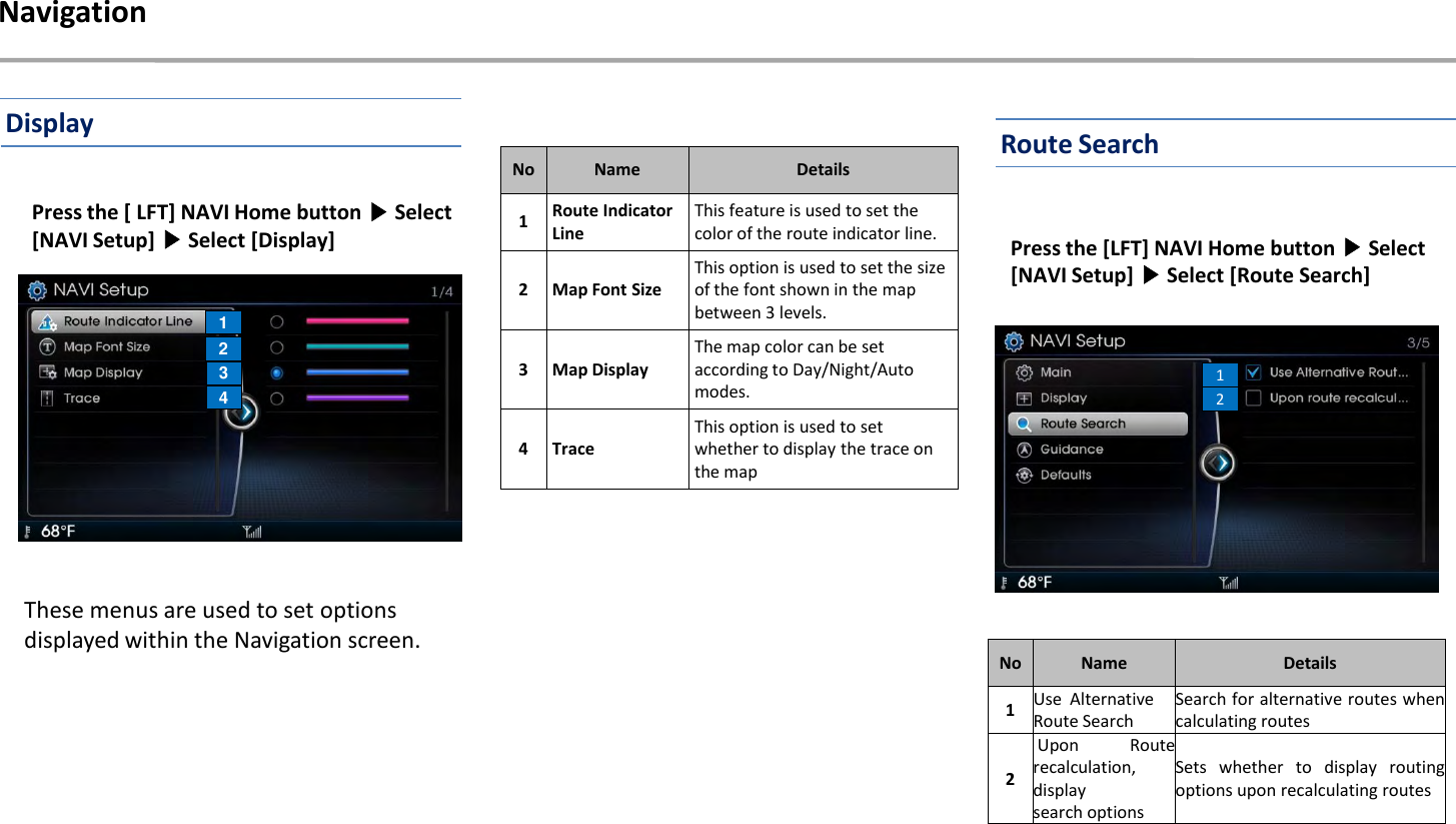 Press the [ LFT] NAVI Home button ▶Select [NAVI Setup] ▶Select [Display]Navigation1234These menus are used to set options displayed within the Navigation screen.NoNameDetails1Route Indicator LineThis feature is used to set the color of the route indicator line.2 Map Font SizeThis option is used to set the size of the font shown in the map between 3 levels.3 Map DisplayThe map color can be set according to Day/Night/Auto modes.4 TraceThis option is used to set whether to display the trace on the mapPress the [LFT] NAVI Home button ▶Select [NAVI Setup] ▶Select [Route Search]12NoNameDetails1Use AlternativeRoute SearchSearch for alternative routes whencalculating routes2Upon Routerecalculation,displaysearch optionsSets whether to display routingoptions upon recalculating routesDisplay Route Search