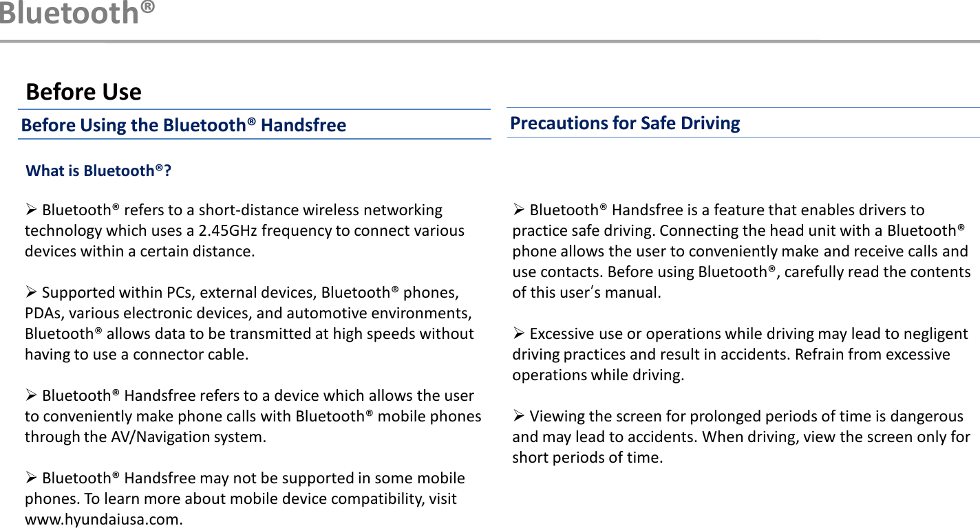 Bluetooth®Bluetooth® refers to a short-distance wireless networking technology which uses a 2.45GHz frequency to connect various devices within a certain distance.Supported within PCs, external devices, Bluetooth® phones, PDAs, various electronic devices, and automotive environments, Bluetooth® allows data to be transmitted at high speeds without having to use a connector cable.Bluetooth® Handsfree refers to a device which allows the user to conveniently make phone calls with Bluetooth® mobile phones through the AV/Navigation system.Bluetooth® Handsfree may not be supported in some mobile phones. To learn more about mobile device compatibility, visit www.hyundaiusa.com. Before UseBluetooth® Handsfree is a feature that enables drivers to practice safe driving. Connecting the head unit with a Bluetooth®phone allows the user to conveniently make and receive calls and use contacts. Before using Bluetooth®, carefully read the contents of this user‟s manual.Excessive use or operations while driving may lead to negligent driving practices and result in accidents. Refrain from excessive operations while driving.Viewing the screen for prolonged periods of time is dangerous and may lead to accidents. When driving, view the screen only for short periods of time.What is Bluetooth®?Before Using the Bluetooth® Handsfree Precautions for Safe Driving