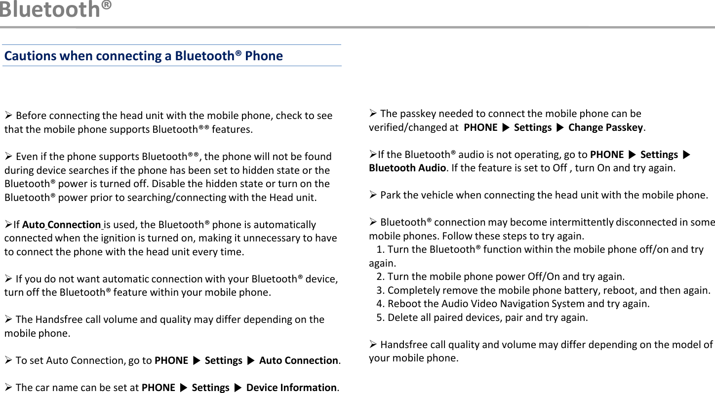 Before connecting the head unit with the mobile phone, check to see that the mobile phone supports Bluetooth®® features.Even if the phone supports Bluetooth®®, the phone will not be found during device searches if the phone has been set to hidden state or the Bluetooth® power is turned off. Disable the hidden state or turn on the Bluetooth® power prior to searching/connecting with the Head unit.If Auto Connection is used, the Bluetooth® phone is automatically connected when the ignition is turned on, making it unnecessary to have to connect the phone with the head unit every time.If you do not want automatic connection with your Bluetooth® device, turn off the Bluetooth® feature within your mobile phone.The Handsfree call volume and quality may differ depending on the mobile phone.To set Auto Connection, go to PHONE ▶Settings ▶Auto Connection.The car name can be set at PHONE ▶Settings ▶Device Information.The passkey needed to connect the mobile phone can be verified/changed at  PHONE ▶Settings ▶Change Passkey.If the Bluetooth® audio is not operating, go to PHONE ▶Settings ▶Bluetooth Audio. If the feature is set to Off , turn On and try again.Park the vehicle when connecting the head unit with the mobile phone.Bluetooth® connection may become intermittently disconnected in some mobile phones. Follow these steps to try again.1. Turn the Bluetooth® function within the mobile phone off/on and try again.2. Turn the mobile phone power Off/On and try again.3. Completely remove the mobile phone battery, reboot, and then again.4. Reboot the Audio Video Navigation System and try again.5. Delete all paired devices, pair and try again.Handsfree call quality and volume may differ depending on the model of your mobile phone.Bluetooth®Cautions when connecting a Bluetooth® Phone