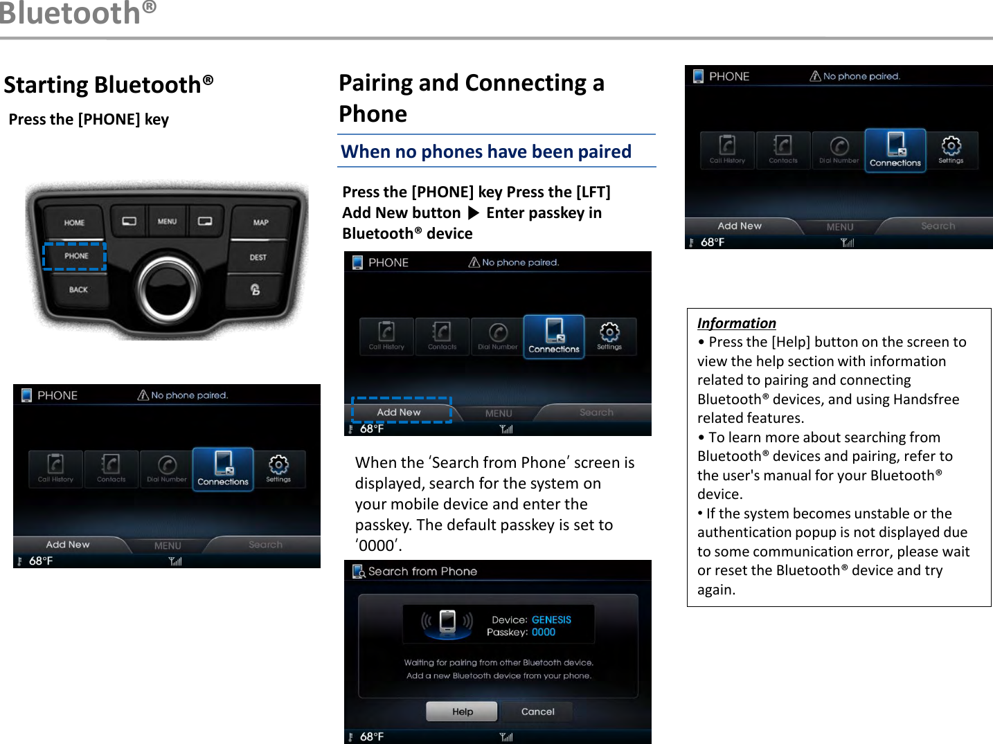 Information• Press the [Help] button on the screen to view the help section with information related to pairing and connecting Bluetooth® devices, and using Handsfree related features.• To learn more about searching from Bluetooth® devices and pairing, refer tothe user&apos;s manual for your Bluetooth®device.•If the system becomes unstable or the authentication popup is not displayed due to some communication error, please wait or reset the Bluetooth® device and try again.Starting Bluetooth®Press the [PHONE] key Press the [LFT]Add New button ▶Enter passkey in Bluetooth® deviceWhen the „Search from Phone‟screen is displayed, search for the system on your mobile device and enter the passkey. The default passkey is set to „0000‟.Bluetooth®Pairing and Connecting a PhonePress the [PHONE] keyWhen no phones have been paired