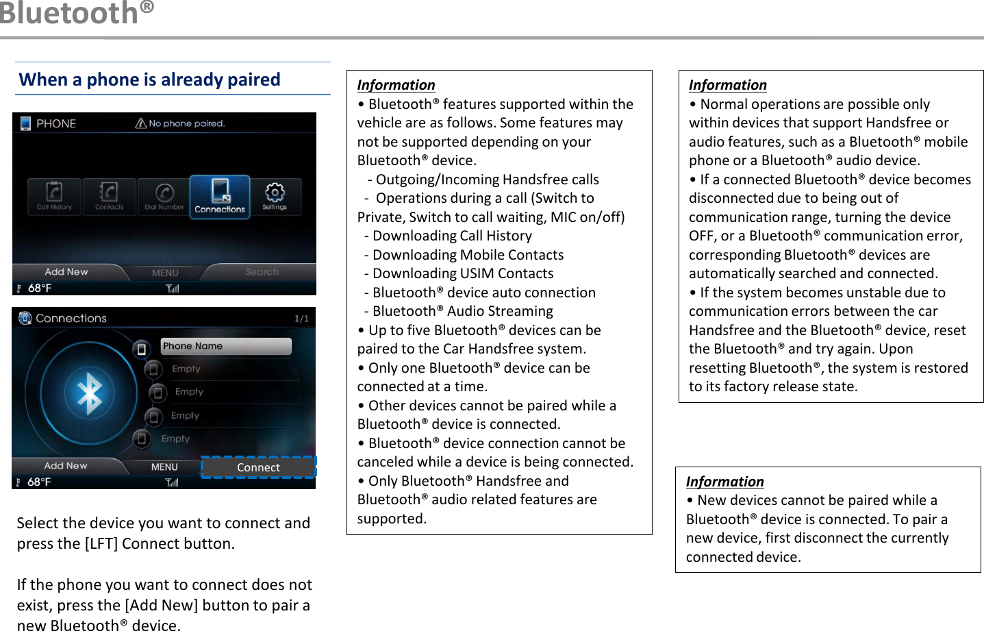Information• Bluetooth® features supported within the vehicle are as follows. Some features may not be supported depending on your Bluetooth® device. - Outgoing/Incoming Handsfree calls - Operations during a call (Switch to Private, Switch to call waiting, MIC on/off) - Downloading Call History - Downloading Mobile Contacts - Downloading USIM Contacts - Bluetooth® device auto connection - Bluetooth® Audio Streaming • Up to five Bluetooth® devices can be paired to the Car Handsfree system. • Only one Bluetooth® device can be connected at a time. • Other devices cannot be paired while a Bluetooth® device is connected.• Bluetooth® device connection cannot be canceled while a device is being connected. • Only Bluetooth® Handsfree and Bluetooth® audio related features are supported.Information• Normal operations are possible only within devices that support Handsfree or audio features, such as a Bluetooth® mobile phone or a Bluetooth® audio device.• If a connected Bluetooth® device becomes disconnected due to being out of communication range, turning the device OFF, or a Bluetooth® communication error, corresponding Bluetooth® devices are automatically searched and connected. • If the system becomes unstable due to communication errors between the car Handsfree and the Bluetooth® device, reset the Bluetooth® and try again. Upon resetting Bluetooth®, the system is restored to its factory release state. Select the device you want to connect and press the [LFT] Connect button.If the phone you want to connect does not exist, press the [Add New] button to pair a new Bluetooth® device.ConnectBluetooth®When a phone is already pairedInformation• New devices cannot be paired while a Bluetooth® device is connected. To pair a new device, first disconnect the currently connected device.