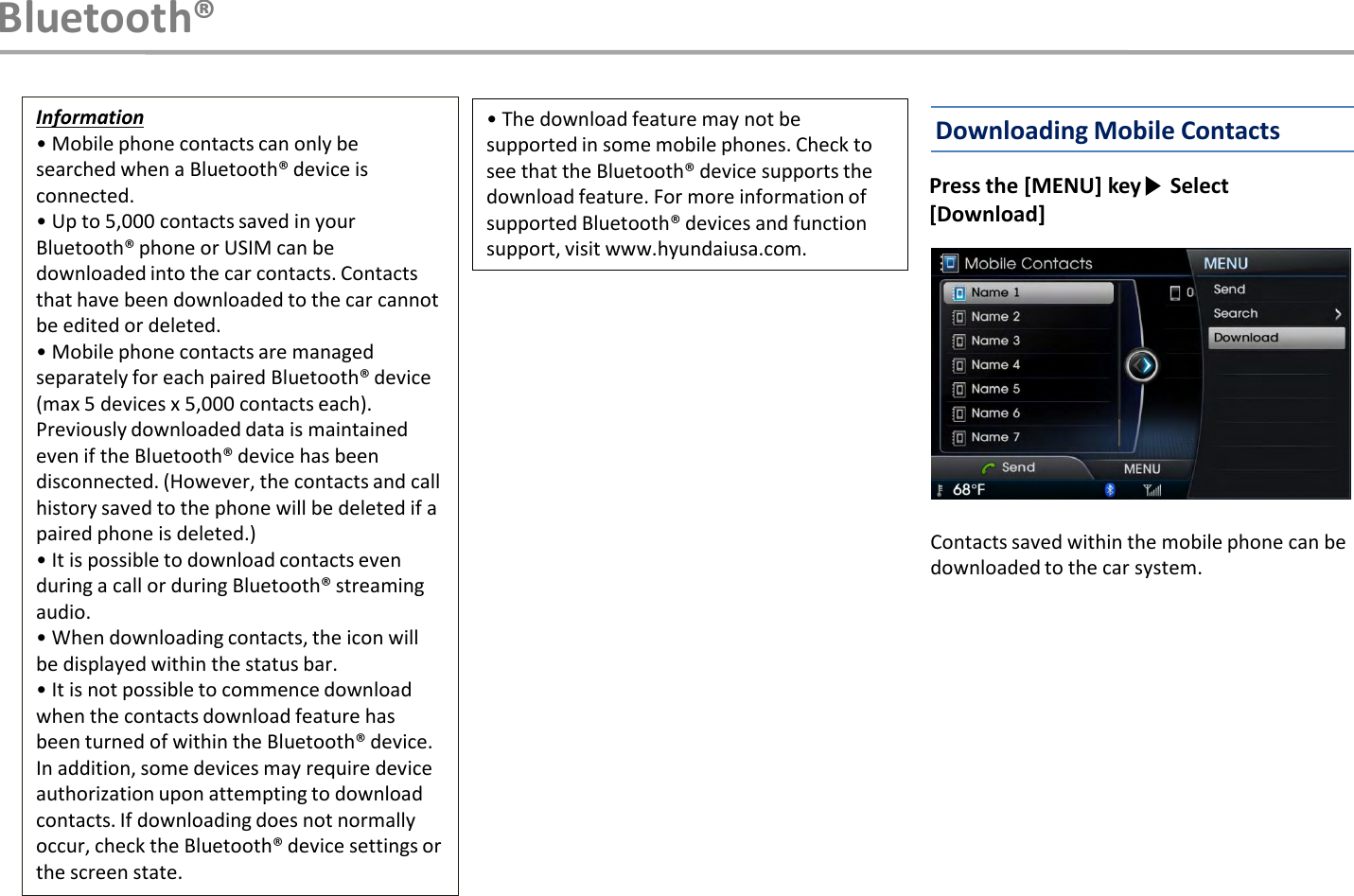 Press the [MENU] key▶Select [Download]Bluetooth®Information• Mobile phone contacts can only be searched when a Bluetooth® device is connected. • Up to 5,000 contacts saved in your Bluetooth® phone or USIM can be downloaded into the car contacts. Contacts that have been downloaded to the car cannot be edited or deleted. • Mobile phone contacts are managed separately for each paired Bluetooth® device (max 5 devices x 5,000 contacts each). Previously downloaded data is maintained even if the Bluetooth® device has been disconnected. (However, the contacts and call history saved to the phone will be deleted if a paired phone is deleted.)• It is possible to download contacts even during a call or during Bluetooth® streaming audio. • When downloading contacts, the icon will be displayed within the status bar. • It is not possible to commence download when the contacts download feature has been turned of within the Bluetooth® device.  In addition, some devices may require device authorization upon attempting to download contacts. If downloading does not normally occur, check the Bluetooth® device settings or the screen state. • The download feature may not be supported in some mobile phones. Check to see that the Bluetooth® device supports the download feature. For more information of supported Bluetooth® devices and function support, visit www.hyundaiusa.com.Downloading Mobile ContactsContacts saved within the mobile phone can be downloaded to the car system.