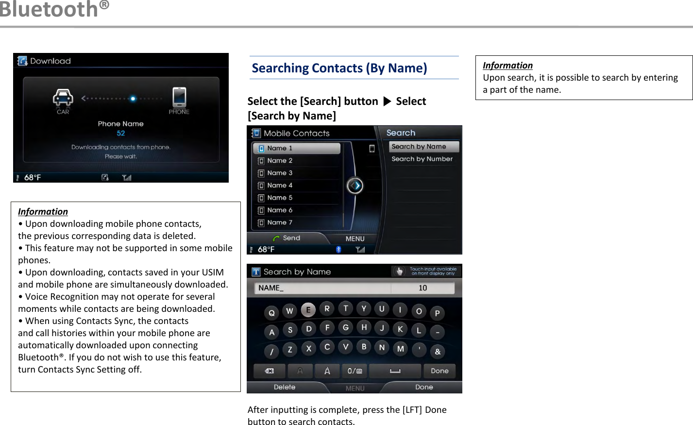 Select the [Search] button ▶Select [Search by Name]After inputting is complete, press the [LFT] Done button to search contacts.InformationUpon search, it is possible to search by entering a part of the name. Bluetooth®Information• Upon downloading mobile phone contacts,the previous corresponding data is deleted.• This feature may not be supported in some mobile phones.• Upon downloading, contacts saved in your USIM and mobile phone are simultaneously downloaded.• Voice Recognition may not operate for several moments while contacts are being downloaded.• When using Contacts Sync, the contactsand call histories within your mobile phone are automatically downloaded upon connecting Bluetooth®. If you do not wish to use this feature, turn Contacts Sync Setting off.Searching Contacts (By Name)