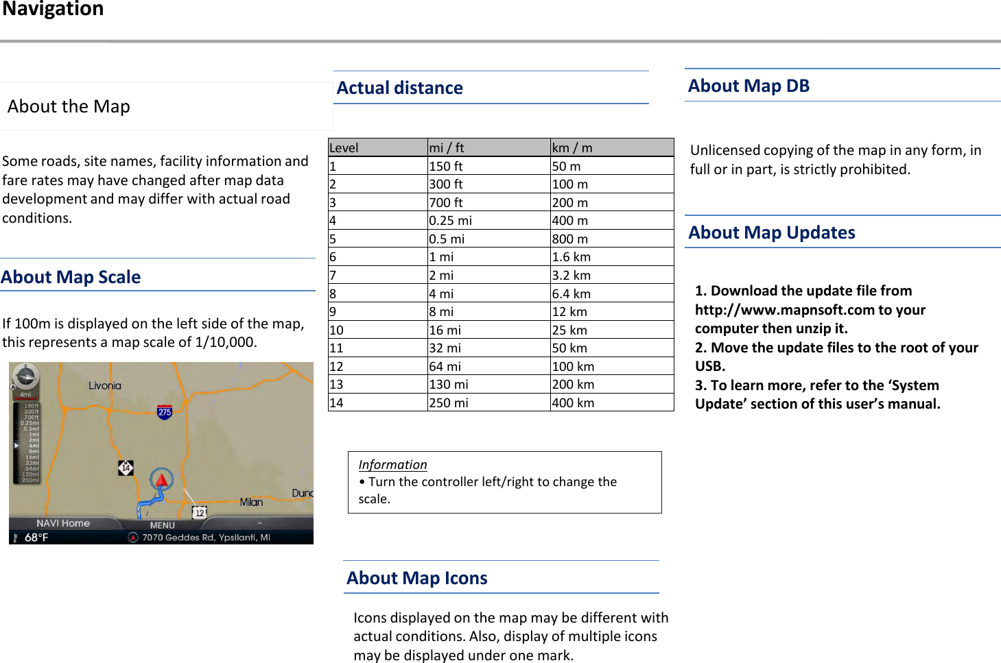 Some roads, site names, facility information and fare rates may have changed after map data development and may differ with actual road conditions.About the MapIf 100m is displayed on the left side of the map, this represents a map scale of 1/10,000. Icons displayed on the map may be different with actual conditions. Also, display of multiple icons may be displayed under one mark. Unlicensed copying of the map in any form, in full or in part, is strictly prohibited.1. Download the update file from http://www.mapnsoft.com to your computer then unzip it.2. Move the update files to the root of your USB.3. To learn more, refer to the ‘System Update’ section of this user’s manual.Information• Turn the controller left/right to change the scale. NavigationLevel mi / ft km / m1 150 ft 50 m2 300 ft 100 m3 700 ft 200 m4 0.25 mi 400 m5 0.5 mi 800 m6 1 mi 1.6 km7 2 mi 3.2 km8 4 mi 6.4 km9 8 mi 12 km10 16 mi 25 km11 32 mi 50 km12 64 mi 100 km13 130 mi 200 km14 250 mi 400 kmAbout Map ScaleActual distanceAbout Map IconsAbout Map DBAbout Map Updates