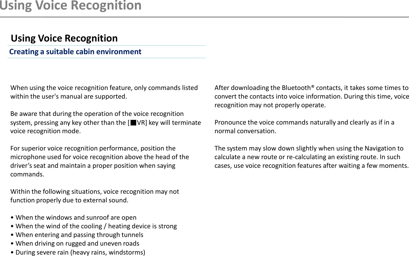 Using Voice RecognitionWhen using the voice recognition feature, only commands listed within the user&apos;s manual are supported. Be aware that during the operation of the voice recognition system, pressing any key other than the [■VR] key will terminate voice recognition mode. For superior voice recognition performance, position the microphone used for voice recognition above the head of the driver’s seat and maintain a proper position when saying commands. Within the following situations, voice recognition may not function properly due to external sound. • When the windows and sunroof are open • When the wind of the cooling / heating device is strong • When entering and passing through tunnels • When driving on rugged and uneven roads • During severe rain (heavy rains, windstorms)Using Voice RecognitionAfter downloading the Bluetooth® contacts, it takes some times to convert the contacts into voice information. During this time, voice recognition may not properly operate. Pronounce the voice commands naturally and clearly as if in a normal conversation. The system may slow down slightly when using the Navigation to calculate a new route or re-calculating an existing route. In such cases, use voice recognition features after waiting a few moments.Creating a suitable cabin environment