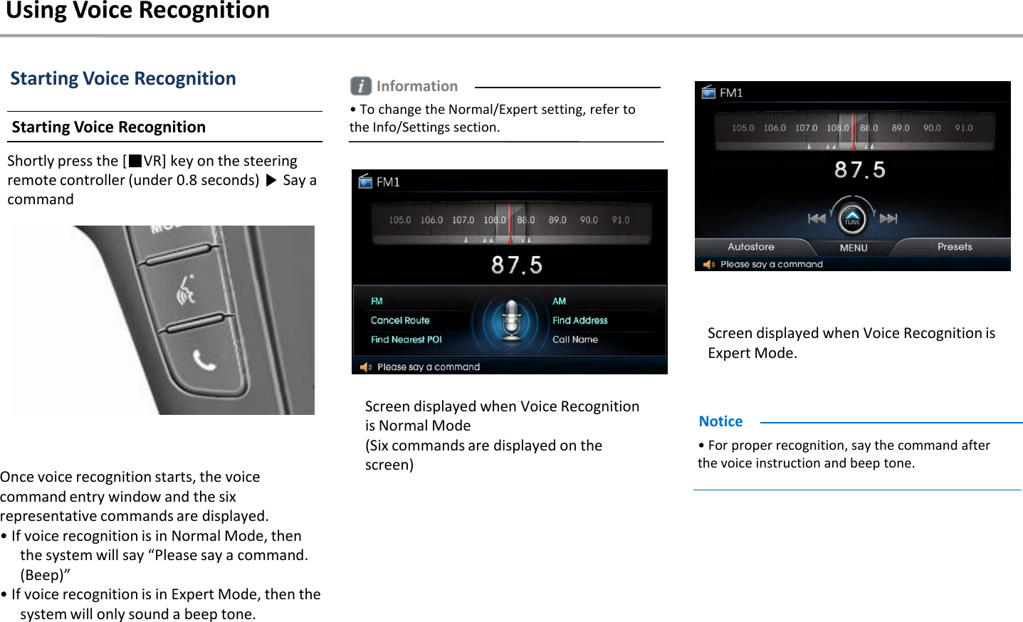 Starting Voice RecognitionStarting Voice Recognition Shortly press the [■VR] key on the steering remote controller (under 0.8 seconds) ▶Say a commandOnce voice recognition starts, the voice command entry window and the six representative commands are displayed.• If voice recognition is in Normal Mode, then the system will say “Please say a command. (Beep)” • If voice recognition is in Expert Mode, then the system will only sound a beep tone.• For proper recognition, say the command after the voice instruction and beep tone.NoticeInformation• To change the Normal/Expert setting, refer to the Info/Settings section.Using Voice RecognitionScreen displayed when Voice Recognition is Normal Mode(Six commands are displayed on the screen)Screen displayed when Voice Recognition is Expert Mode.