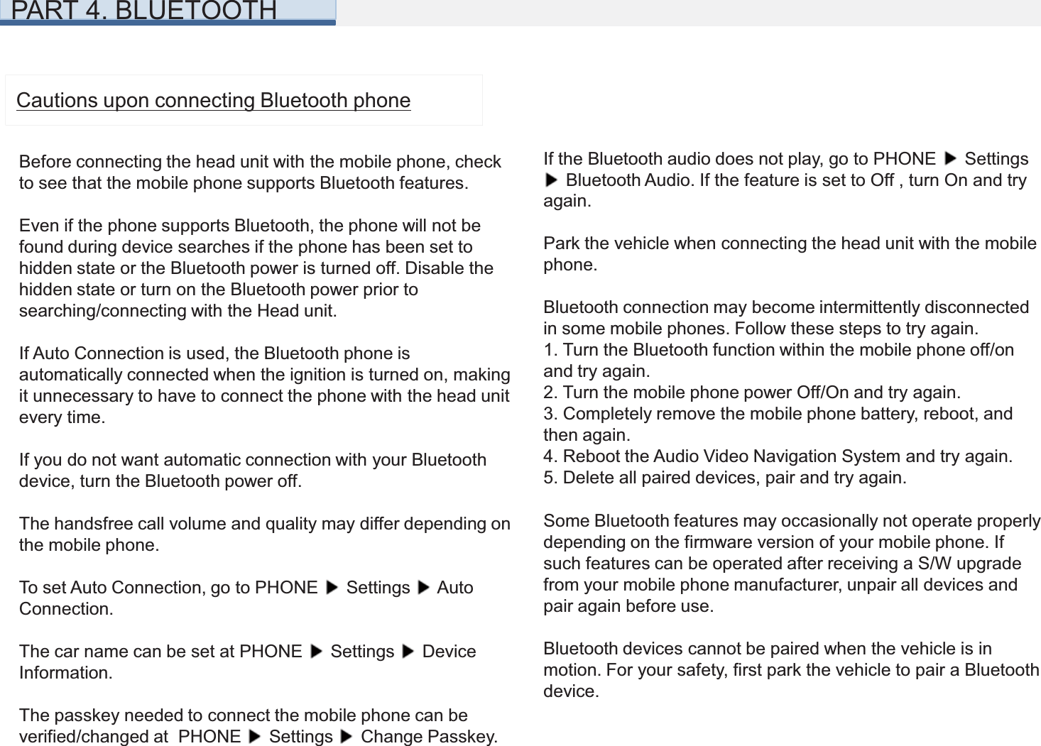 PART 4. BLUETOOTHCautions upon connecting Bluetooth phoneBefore connecting the head unit with the mobile phone, checkto see that the mobile phone supports Bluetooth features.Even if the phone supports Bluetooth, the phone will not befound during device searches if the phone has been set tohidden state or the Bluetooth power is turned off. Disable thehidden state or turn on the Bluetooth power prior to searching/connecting with the Head unit.If Auto Connection is used, the Bluetooth phone is automatically connected when the ignition is turned on, making it unnecessary to have to connect the phone with the head unit every time.If you do not want automatic connection with your Bluetooth device, turn the Bluetooth power off.The handsfree call volume and quality may differ depending onthe mobile phone.To set Auto Connection, go to PHONE  Settings  Auto Connection.The car name can be set at PHONE  Settings  Device Information.The passkey needed to connect the mobile phone can be verified/changed at  PHONE  Settings  Change Passkey.If the Bluetooth audio does not play, go to PHONE  Settings Bluetooth Audio. If the feature is set to Off , turn On and try again.Park the vehicle when connecting the head unit with the mobile phone.Bluetooth connection may become intermittently disconnected in some mobile phones. Follow these steps to try again.1. Turn the Bluetooth function within the mobile phone off/on and try again.2. Turn the mobile phone power Off/On and try again.3. Completely remove the mobile phone battery, reboot, and then again.4. Reboot the Audio Video Navigation System and try again.5. Delete all paired devices, pair and try again.Some Bluetooth features may occasionally not operate properly depending on the firmware version of your mobile phone. If such features can be operated after receiving a S/W upgrade from your mobile phone manufacturer, unpair all devices and pair again before use.Bluetooth devices cannot be paired when the vehicle is in motion. For your safety, first park the vehicle to pair a Bluetooth device.