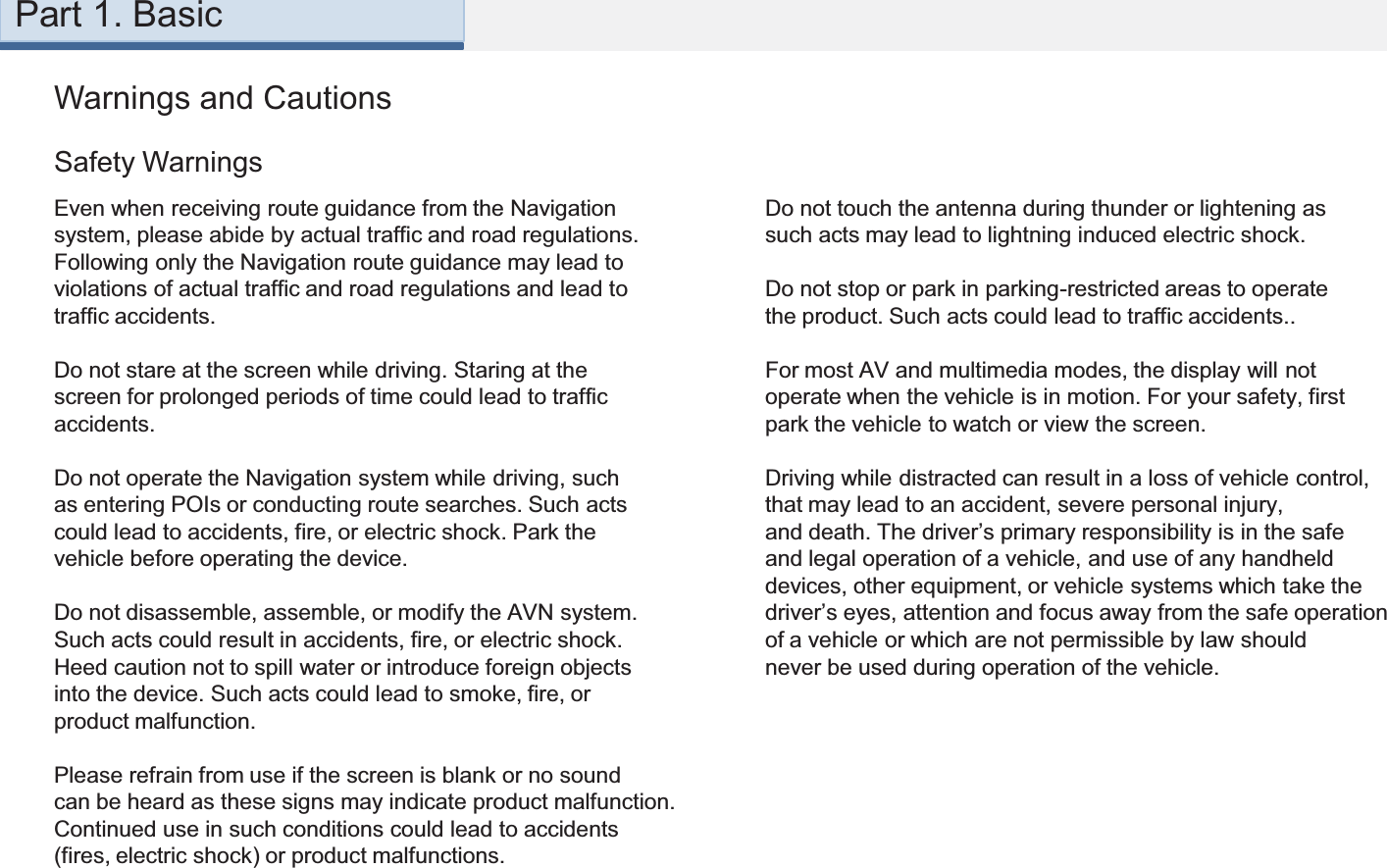 Warnings and CautionsEven when receiving route guidance from the Navigationsystem, please abide by actual traffic and road regulations.Following only the Navigation route guidance may lead toviolations of actual traffic and road regulations and lead totraffic accidents.Do not stare at the screen while driving. Staring at thescreen for prolonged periods of time could lead to trafficaccidents.Do not operate the Navigation system while driving, suchas entering POIs or conducting route searches. Such actscould lead to accidents, fire, or electric shock. Park thevehicle before operating the device.Do not disassemble, assemble, or modify the AVN system.Such acts could result in accidents, fire, or electric shock.Heed caution not to spill water or introduce foreign objectsinto the device. Such acts could lead to smoke, fire, orproduct malfunction.Please refrain from use if the screen is blank or no soundcan be heard as these signs may indicate product malfunction.Continued use in such conditions could lead to accidents(fires, electric shock) or product malfunctions.Safety WarningsDo not touch the antenna during thunder or lightening assuch acts may lead to lightning induced electric shock.Do not stop or park in parking-restricted areas to operatethe product. Such acts could lead to traffic accidents..For most AV and multimedia modes, the display will notoperate when the vehicle is in motion. For your safety, firstpark the vehicle to watch or view the screen. Driving while distracted can result in a loss of vehicle control,that may lead to an accident, severe personal injury,and death. The driver’s primary responsibility is in the safeand legal operation of a vehicle, and use of any handhelddevices, other equipment, or vehicle systems which take thedriver’s eyes, attention and focus away from the safe operationof a vehicle or which are not permissible by law shouldnever be used during operation of the vehicle.Part 1. Basic
