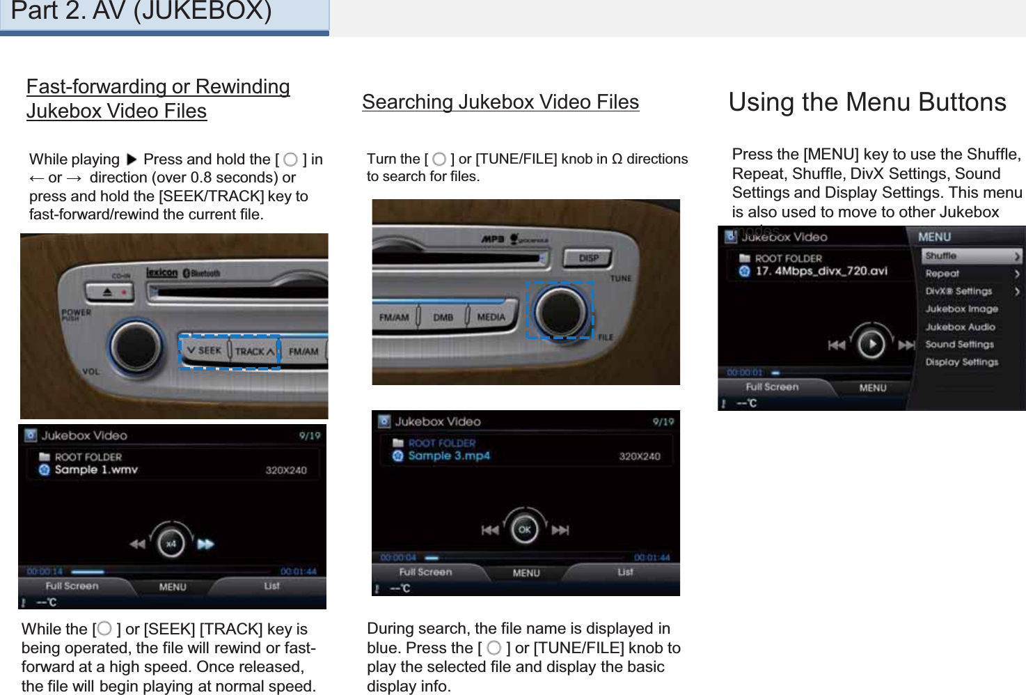 Part 2. AV (JUKEBOX)Fast-forwarding or Rewinding Jukebox Video Files Searching Jukebox Video FilesPress the [MENU] key to use the Shuffle, Repeat, Shuffle, DivX Settings, Sound Settings and Display Settings. This menu is also used to move to other Jukebox modes. Using the Menu ButtonsWhile playing  Press and hold the [  ] in ← or →  direction (over 0.8 seconds) or press and hold the [SEEK/TRACK] key to fast-forward/rewind the current file.While the [ ] or [SEEK] [TRACK] key is being operated, the file will rewind or fast-forward at a high speed. Once released, the file will begin playing at normal speed.During search, the file name is displayed in blue. Press the [  ] or [TUNE/FILE] knob to play the selected file and display the basic display info. Turn the [  ] or [TUNE/FILE] knob in Ω directions to search for files. 