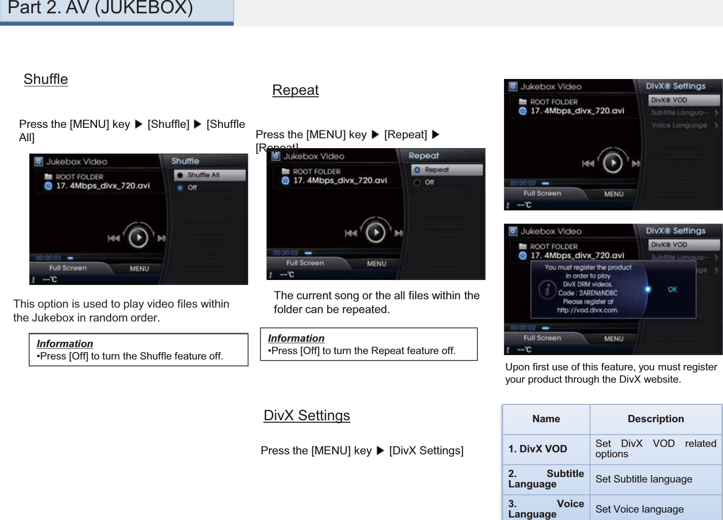 DivX SettingsPress the [MENU] key  [DivX Settings]Upon first use of this feature, you must register your product through the DivX website. Name Description1. DivX VOD Set DivX VOD relatedoptions2. SubtitleLanguage Set Subtitle language3. VoiceLanguage Set Voice languageThis option is used to play video files within the Jukebox in random order.Part 2. AV (JUKEBOX)ShufflePress the [MENU] key  [Shuffle]  [Shuffle All]Information•Press [Off] to turn the Shuffle feature off.Information•Press [Off] to turn the Repeat feature off.RepeatPress the [MENU] key  [Repeat] [Repeat]The current song or the all files within the folder can be repeated.