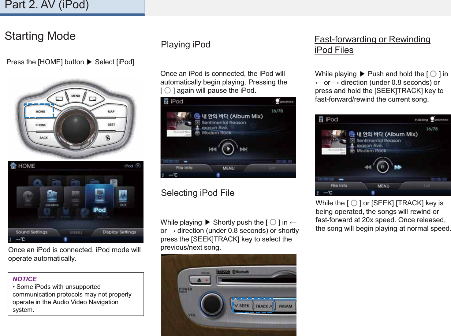 1 3 42Once an iPod is connected, iPod mode will operate automatically.While playing  Push and hold the [  ] in ← or → direction (under 0.8 seconds) or press and hold the [SEEK]TRACK] key to fast-forward/rewind the current song.Once an iPod is connected, the iPod will automatically begin playing. Pressing the [  ] again will pause the iPod.Playing iPod Fast-forwarding or Rewinding iPod FilesWhile the [  ] or [SEEK] [TRACK] key is being operated, the songs will rewind or fast-forward at 20x speed. Once released, the song will begin playing at normal speed.Selecting iPod FileWhile playing  Shortly push the [  ] in ← or → direction (under 0.8 seconds) or shortly press the [SEEK]TRACK] key to select the previous/next song.NOTICE•Some iPods with unsupported communication protocols may not properly operate in the Audio Video Navigation system.Starting ModePress the [HOME] button Select [iPod]Part 2. AV (iPod)