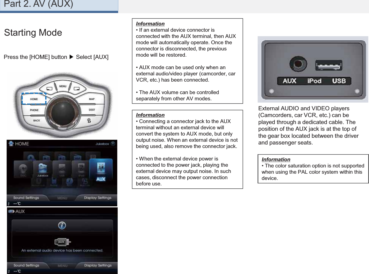 Part 2. AV (AUX)Starting ModePress the [HOME] button Select [AUX]External AUDIO and VIDEO players (Camcorders, car VCR, etc.) can be played through a dedicated cable. The position of the AUX jack is at the top of the gear box located between the driver and passenger seats.Information• If an external device connector is connected with the AUX terminal, then AUX mode will automatically operate. Once the connector is disconnected, the previous mode will be restored.• AUX mode can be used only when an external audio/video player (camcorder, car VCR, etc.) has been connected.• The AUX volume can be controlled separately from other AV modes.Information• Connecting a connector jack to the AUX terminal without an external device will convert the system to AUX mode, but only output noise. When an external device is not being used, also remove the connector jack.• When the external device power is connected to the power jack, playing the external device may output noise. In such cases, disconnect the power connection before use.Information•The color saturation option is not supported when using the PAL color system within this device.