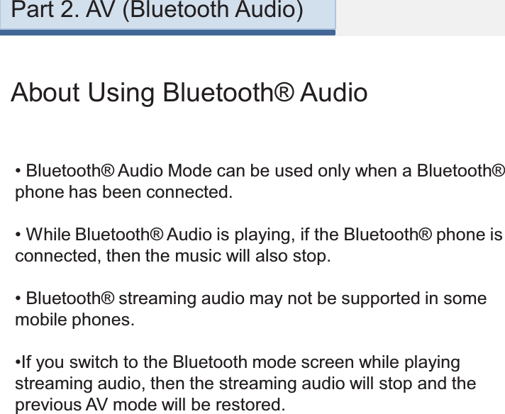 About Using Bluetooth® Audio•Bluetooth® Audio Mode can be used only when a Bluetooth® phone has been connected.•While Bluetooth® Audio is playing, if the Bluetooth® phone is connected, then the music will also stop.•Bluetooth® streaming audio may not be supported in some mobile phones.•If you switch to the Bluetooth mode screen while playing streaming audio, then the streaming audio will stop and the previous AV mode will be restored. Part 2. AV (Bluetooth Audio)