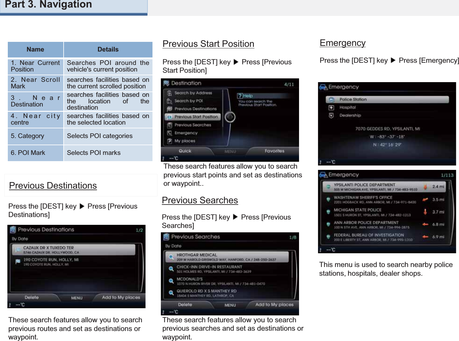 These search features allow you to search previous routes and set as destinations or waypoint.Previous DestinationsPress the [DEST] key  Press [Previous Destinations] These search features allow you to search previous start points and set as destinations or waypoint..These search features allow you to search previous searches and set as destinations or waypoint.Previous Start PositionPress the [DEST] key  Press [Previous Start Position] Previous SearchesPress the [DEST] key  Press [Previous Searches] EmergencyPress the [DEST] key  Press [Emergency] This menu is used to search nearby police stations, hospitals, dealer shops.Name Details1. Near CurrentPositionSearches POI around thevehicle&apos;s current position2. Near ScrollMarksearches facilities based onthe current scrolled position3. NearDestinationsearches facilities based onthe location of thedestination4. Near citycentresearches facilities based onthe selected location5. Category Selects POI categories6. POI Mark Selects POI marksPart 3. Navigation