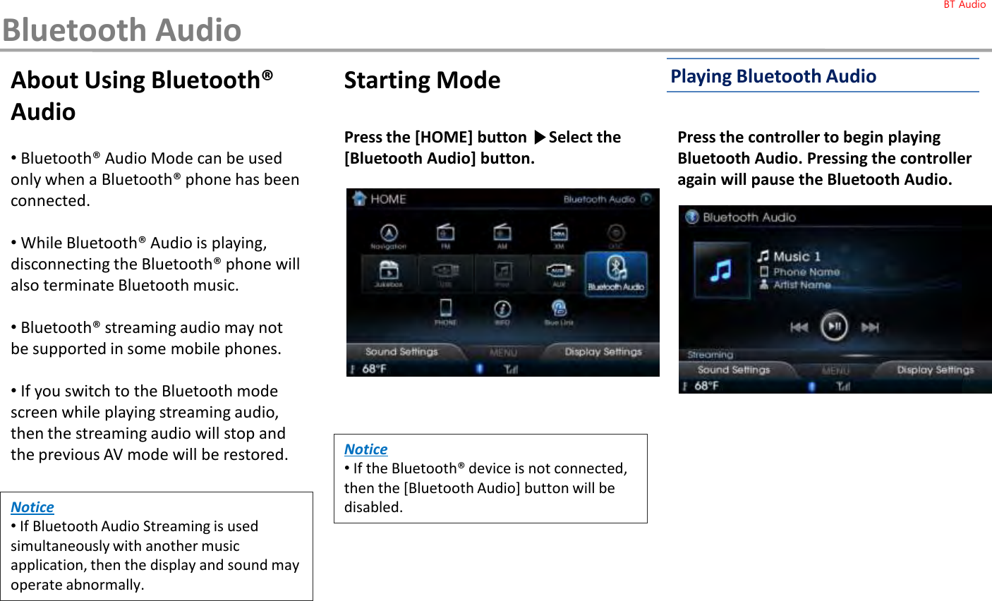 About Using Bluetooth® Audio•Bluetooth® Audio Mode can be used only when a Bluetooth® phone has been connected.•While Bluetooth® Audio is playing, disconnecting the Bluetooth® phone will also terminate Bluetooth music.•Bluetooth® streaming audio may not be supported in some mobile phones.•If you switch to the Bluetooth mode screen while playing streaming audio, then the streaming audio will stop and the previous AV mode will be restored. Starting ModePress the [HOME] button ▶Select the [Bluetooth Audio] button.Press the controller to begin playing Bluetooth Audio. Pressing the controller again will pause the Bluetooth Audio.Notice•If the Bluetooth® device is not connected, then the [Bluetooth Audio] button will be disabled.Notice•If Bluetooth Audio Streaming is used simultaneously with another music application, then the display and sound may operate abnormally. Playing Bluetooth AudioBluetooth AudioBT Audio