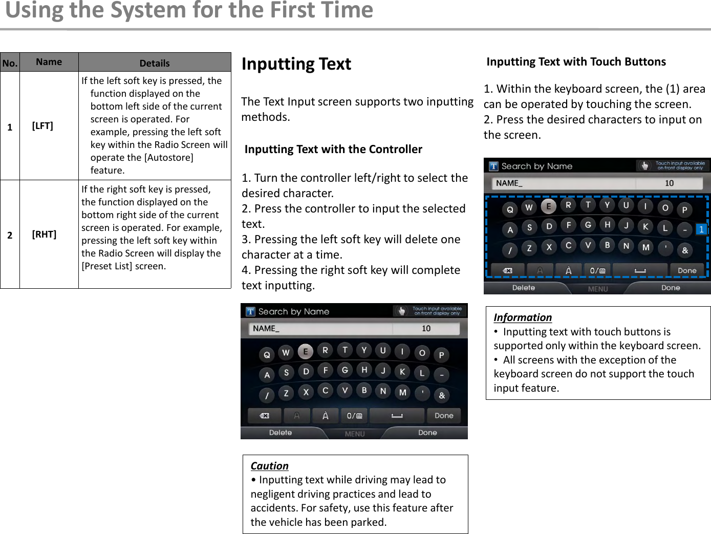 1. Turn the controller left/right to select the desired character. 2. Press the controller to input the selected text.  3. Pressing the left soft key will delete one character at a time.  4. Pressing the right soft key will complete text inputting. The Text Input screen supports two inputting methods. 1. Within the keyboard screen, the (1) area can be operated by touching the screen. 2. Press the desired characters to input on the screen.  Inputting Text with the Controller Inputting Text with Touch Buttons Inputting Text No. Name  Details 1  [LFT] If the left soft key is pressed, the function displayed on the bottom left side of the current screen is operated. For example, pressing the left soft key within the Radio Screen will operate the [Autostore] feature. 2  [RHT] If the right soft key is pressed, the function displayed on the bottom right side of the current screen is operated. For example, pressing the left soft key within the Radio Screen will display the [Preset List] screen.   Caution • Inputting text while driving may lead to negligent driving practices and lead to accidents. For safety, use this feature after the vehicle has been parked. Information •  Inputting text with touch buttons is supported only within the keyboard screen. •  All screens with the exception of the keyboard screen do not support the touch input feature. Using the System for the First Time 1 