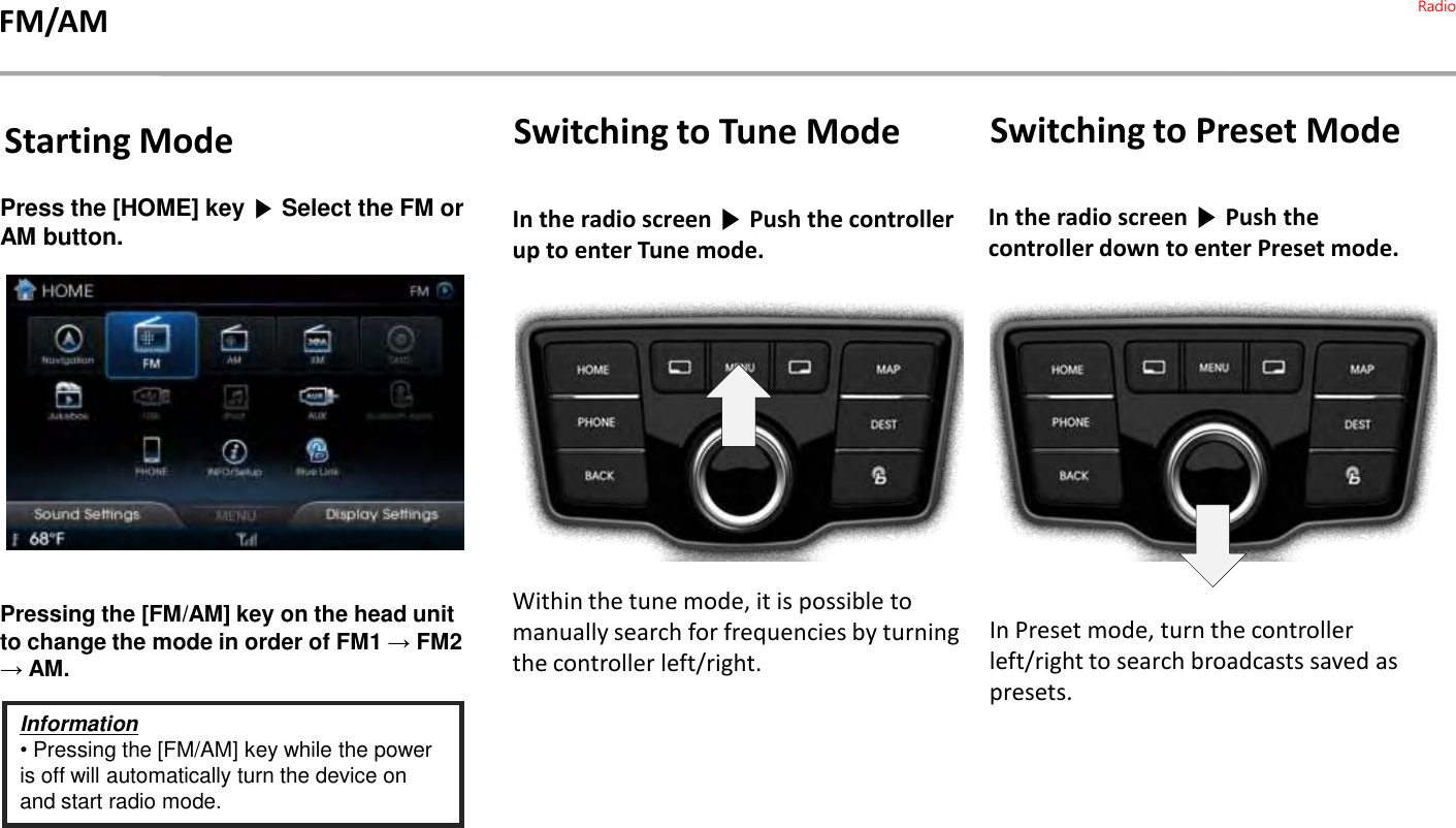 Press the [HOME] key ▶Select the FM or AM button. Pressing the [FM/AM] key on the head unit to change the mode in order of FM1 →FM2→ AM.Information•Pressing the [FM/AM] key while the power is off will automatically turn the device on and start radio mode.Switching to Tune ModeIn the radio screen ▶Push the controller up to enter Tune mode. Within the tune mode, it is possible to manually search for frequencies by turning the controller left/right.Starting ModeIn the radio screen ▶Push the controller down to enter Preset mode.In Preset mode, turn the controller left/right to search broadcasts saved as presets.Switching to Preset ModeFM/AM Radio