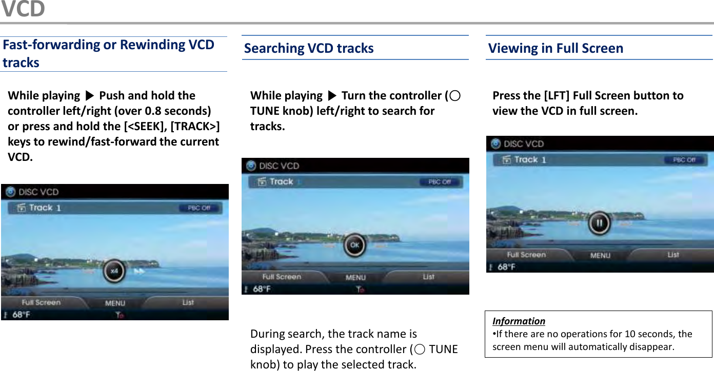 While playing ▶Turn the controller (○TUNE knob) left/right to search for tracks.During search, the track name is displayed. Press the controller (○TUNE knob) to play the selected track.While playing ▶Push and hold the controller left/right (over 0.8 seconds) or press and hold the [&lt;SEEK], [TRACK&gt;] keys to rewind/fast-forward the current VCD.Press the [LFT] Full Screen button to view the VCD in full screen.Information•If there are no operations for 10 seconds, the screen menu will automatically disappear.Searching VCD tracks Viewing in Full ScreenFast-forwarding or Rewinding VCD tracksVCD