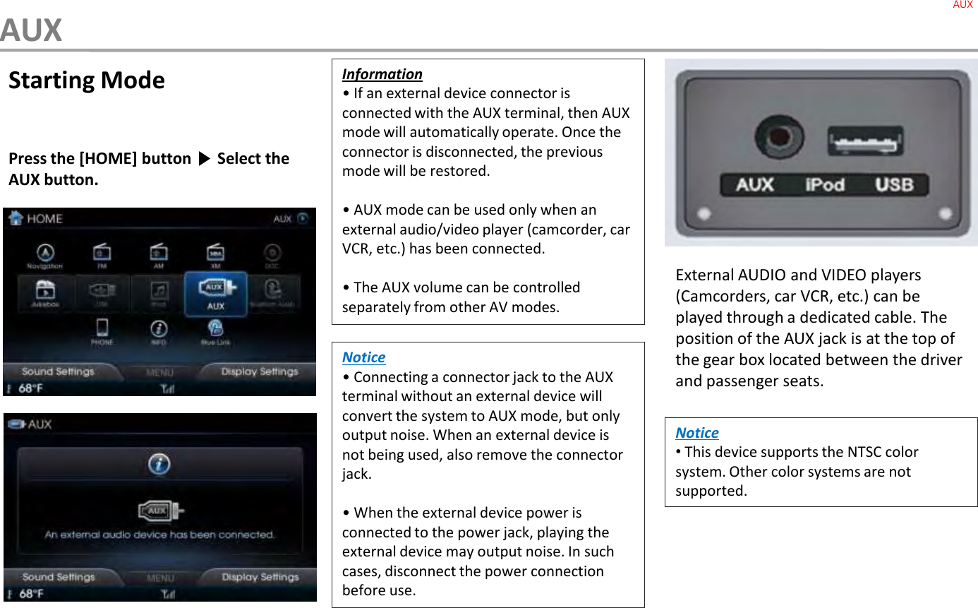 Starting ModePress the [HOME] button ▶Select the AUX button.External AUDIO and VIDEO players (Camcorders, car VCR, etc.) can be played through a dedicated cable. The position of the AUX jack is at the top of the gear box located between the driver and passenger seats.Information• If an external device connector is connected with the AUX terminal, then AUX mode will automatically operate. Once the connector is disconnected, the previous mode will be restored.• AUX mode can be used only when an external audio/video player (camcorder, car VCR, etc.) has been connected.• The AUX volume can be controlled separately from other AV modes.Notice• Connecting a connector jack to the AUX terminal without an external device will convert the system to AUX mode, but only output noise. When an external device is not being used, also remove the connector jack.• When the external device power is connected to the power jack, playing the external device may output noise. In such cases, disconnect the power connection before use.Notice•This device supports the NTSC color system. Other color systems are not supported.AUXAUX