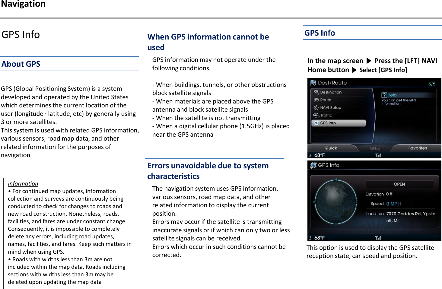 GPS InfoGPS information may not operate under the following conditions. - When buildings, tunnels, or other obstructions block satellite signals - When materials are placed above the GPS antenna and block satellite signals - When the satellite is not transmitting - When a digital cellular phone (1.5GHz) is placed near the GPS antennaThe navigation system uses GPS information, various sensors, road map data, and other related information to display the current position. Errors may occur if the satellite is transmitting inaccurate signals or if which can only two or less satellite signals can be received. Errors which occur in such conditions cannot be corrected.GPS (Global Positioning System) is a system developed and operated by the United States which determines the current location of the user (longitude · latitude, etc) by generally using 3 or more satellites. This system is used with related GPS information, various sensors, road map data, and other related information for the purposes of navigationInformation• For continued map updates, information collection and surveys are continuously being conducted to check for changes to roads and new road construction. Nonetheless, roads, facilities, and fares are under constant change. Consequently, it is impossible to completely delete any errors, including road updates, names, facilities, and fares. Keep such matters in mind when using GPS. • Roads with widths less than 3m are not included within the map data. Roads including sections with widths less than 3m may be deleted upon updating the map dataIn the map screen ▶Press the [LFT] NAVI Home button ▶Select [GPS Info] This option is used to display the GPS satellite reception state, car speed and position.NavigationWhen GPS information cannot be usedAbout GPSGPS InfoErrors unavoidable due to system characteristics