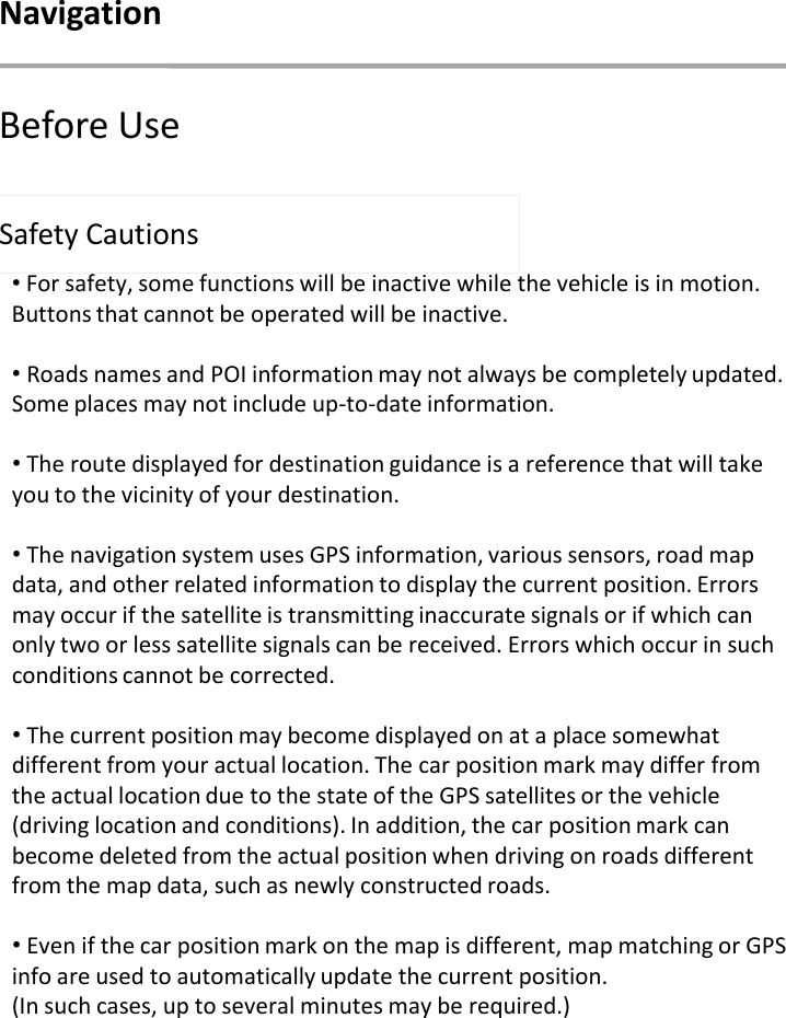 Safety Cautions•For safety, some functions will be inactive while the vehicle is in motion. Buttons that cannot be operated will be inactive. •Roads names and POI information may not always be completely updated. Some places may not include up-to-date information.•The route displayed for destination guidance is a reference that will take you to the vicinity of your destination. •The navigation system uses GPS information, various sensors, road map data, and other related information to display the current position. Errors may occur if the satellite is transmitting inaccurate signals or if which can only two or less satellite signals can be received. Errors which occur in such conditions cannot be corrected.•The current position may become displayed on at a place somewhat different from your actual location. The car position mark may differ from the actual location due to the state of the GPS satellites or the vehicle (driving location and conditions). In addition, the car position mark can become deleted from the actual position when driving on roads different from the map data, such as newly constructed roads. •Even if the car position mark on the map is different, map matching or GPS info are used to automatically update the current position. (In such cases, up to several minutes may be required.)Before UseNavigation