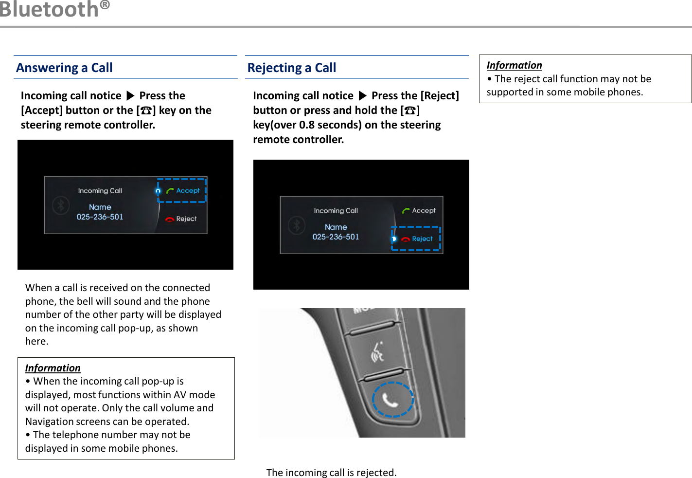 When a call is received on the connected phone, the bell will sound and the phone number of the other party will be displayed on the incoming call pop-up, as shown here.Information• When the incoming call pop-up is displayed, most functions within AV mode will not operate. Only the call volume and Navigation screens can be operated.• The telephone number may not be displayed in some mobile phones.Information• The reject call function may not be supported in some mobile phones.Incoming call notice ▶Press the [Accept] button or the [☎] key on the steering remote controller.Incoming call notice ▶Press the [Reject] button or press and hold the [☎] key(over 0.8 seconds) on the steering remote controller.Bluetooth®Answering a Call Rejecting a CallThe incoming call is rejected.