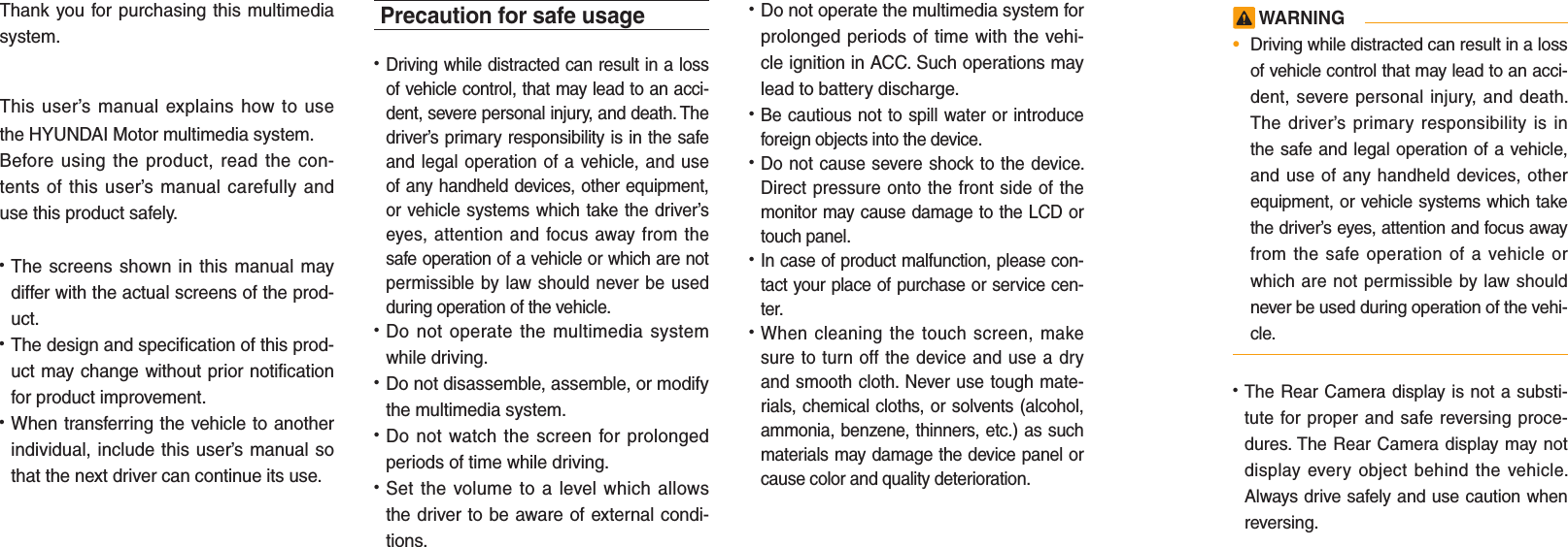 Thank you for purchasing this multimedia system.This user’s manual explains how to use the HYUNDAI Motor multimedia system.Before using the product, read the con-tents of this user’s manual carefully and use this product safely.• The screens shown in this manual may differ with the actual screens of the prod-uct.• The design and specification of this prod-uct may change without prior notification for product improvement.• When transferring the vehicle to another individual, include this user’s manual so that the next driver can continue its use.Precaution for safe usage• Driving while distracted can result in a loss of vehicle control, that may lead to an acci-dent, severe personal injury, and death. The driver’s primary responsibility is in the safe and legal operation of a vehicle, and use of any handheld devices, other equipment, or vehicle systems which take the driver’s eyes, attention and focus away from the safe operation of a vehicle or which are not permissible by law should never be used during operation of the vehicle.• Do not operate the multimedia system while driving.• Do not disassemble, assemble, or modify the multimedia system.• Do not watch the screen for prolonged periods of time while driving.• Set the volume to a level which allows the driver to be aware of external condi-tions.• Do not operate the multimedia system for prolonged periods of time with the vehi-cle ignition in ACC. Such operations may lead to battery discharge.• Be cautious not to spill water or introduce foreign objects into the device.• Do not cause severe shock to the device. Direct pressure onto the front side of the monitor may cause damage to the LCD or touch panel.• In case of product malfunction, please con-tact your place of purchase or service cen-ter.• When cleaning the touch screen, make sure to turn off the device and use a dry and smooth cloth. Never use tough mate-rials, chemical cloths, or solvents (alcohol, ammonia, benzene, thinners, etc.) as such materials may damage the device panel or cause color and quality deterioration. WARNING•  Driving while distracted can result in a loss of vehicle control that may lead to an acci-dent, severe personal injury, and death. The driver’s primary responsibility is in the safe and legal operation of a vehicle, and use of any handheld devices, other equipment, or vehicle systems which take the driver’s eyes, attention and focus away from the safe operation of a vehicle or which are not permissible by law should never be used during operation of the vehi-cle.• The Rear Camera display is not a substi-tute for proper and safe reversing proce-dures. The Rear Camera display may not display every object behind the vehicle. Always drive safely and use caution when reversing.