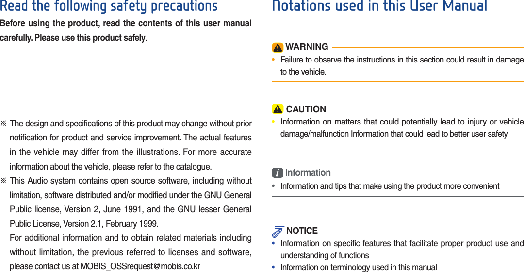 Read the following safety precautionsBefore using the product, read the contents of this user manual carefully. Please use this product safely.※  The design and speciﬁ cations of this product may change without prior notiﬁ cation for product and service improvement. The actual features in the vehicle may differ from the illustrations. For more accurate information about the vehicle, please refer to the catalogue.※  This Audio system contains open source software, including without limitation, software distributed and/or modiﬁ ed under the GNU General Public license, Version 2, June 1991, and the GNU lesser General Public License, Version 2.1, February 1999.   For additional information and to obtain related materials including without limitation, the previous referred to licenses and software, please contact us at MOBIS_OSSrequest@mobis.co.kr WARNING•  Failure to observe the instructions in this section could result in damage to the vehicle. CAUTION•  Information on matters that could potentially lead to injury or vehicle damage/malfunction Information that could lead to better user safety Information•  Information and tips that make using the product more convenient NOTICE•  Information on specific features that facilitate proper product use and understanding of functions•  Information on terminology used in this manualNotations used in this User Manual